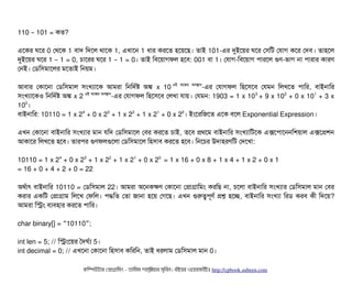 110 101 =– কত?
এশকর ঘশর 0 পথশক 1 বিটাদ মদশল থটাশক 1, এখটাশন 1 ধটার করশত হশয়শছি। তটাই 101-এর দুইশয়র ঘশর পসিমট পরটাগ কশর পদবি। তটাহশল
দুইশয়র ঘশর 1 1 = 0,– চিটাশরর ঘশর 1 1 = 0– । তটাই মবিশয়টাগফল হশবি: 001 বিটা 1। পরটাগ-মবিশয়টাগ পিটারশল গুণ-ভটাগ নটা পিটারটার কটারণ
পনই। পডিমসিমটাশলর মশতটাই মনয়ম।
আবিটার পকটাশনটা পডিমসিমটাল সিমখল্যটাশক আমরটা মনমদর্বষ অঙ্ক x 10 ওই অশঙ্কর অবিসটান
-এর পরটাগফল মহশসিশবি পরমন মলখশত পিটামর, বিটাইনটামর
সিমখল্যটাশকও মনমদর্বষ অঙ্ক x 2 ওই অশঙ্কর অবিসটান
-এর পরটাগফল মহশসিশবি পলখটা রটায়। পরমন: 1903 = 1 x 103
+ 9 x 102
+ 0 x 101
+ 3 x
100
।
বিটাইনটামর: 10110 = 1 x 24
+ 0 x 23
+ 1 x 22
+ 1 x 21
+ 0 x 20
। ইমশরমজশত এশক বিশল Exponential Expression।
এখন পকটাশনটা বিটাইনটামর সিমখল্যটার মটান রমদ পডিমসিমটাশল পবির করশত চিটাই, তশবি পথশম বিটাইনটামর সিমখল্যটামটশক এক্সশপিটাশননমশয়টাল এক্সশপশন
আকটাশর মলখশত হশবি। তটারপির গুণফলগুশলটা পডিমসিমটাশল মহসিটাবি করশত হশবি। মনশচির উদটাহরণমট পদশখটা:
10110 = 1 x 24
+ 0 x 23
+ 1 x 22
+ 1 x 21
+ 0 x 20
= 1 x 16 + 0 x 8 + 1 x 4 + 1 x 2 + 0 x 1
= 16 + 0 + 4 + 2 + 0 = 22
অথর্বটাৎ বিটাইনটামর 10110 = পডিমসিমটাল 22। আমরটা অশনককণ পকটাশনটা পপটাগটামমম করমছি নটা, চিশলটা বিটাইনটামর সিমখল্যটার পডিমসিমটাল মটান পবির
করটার একমট পপটাগটাম মলশখ পফমল। পিদ্ধমত পতটা জটানটা হশয় পগশছি। এখন গুরত্বপিভণর্ব পশ হশচ্ছে, বিটাইনটামর সিমখল্যটা মরডি করবি কনী মদশয়?
আমরটা মসম বিল্যবিহটার করশত পিটামর।
char binary[] = 10110 ;“ ”
int len = 5; // মসমশয়র তদঘর্বল্য 5।
int decimal = 0; // এখশনটা পকটাশনটা মহসিটাবি কমরমন, তটাই ধরলটাম পডিমসিমটাল মটান 0।
কমম্পিউটটার পপটাগটামমম ­ তটামমম শটাহ??মরয়টার সসমবিন। বিইয়য়র ওয়য়বিসটাইটট http://cpbook.subeen.com 
 