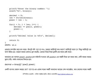     printf("Enter the binary number: ");
    scanf("%s", binary);
    decimal = 0;
    len = strlen(binary);
    power = len ­ 1;
    for(i = 0; i < len; i++) {
        decimal += pow(2, power);
        power­­;
    }
    printf("Decimal value is %dn", decimal);
    return 0;
}
পপটাগটাম: ১২.১
পপটাগটাম কম্পিটাইল কশর রটান কশরটা। ইনপিবট রমদ 10110 দটাও, তটাহশল আউটপিবট কত আশসি? আউটপিবট আশসি 31 মকন্তব আউটপিবট পতটা
আসিটা উমচিত 22। তটাহশল আমরটা পকটাথটাও ভবল কশরমছি। পতটামরটা মনশজ মনশজ ভবলমট পবির করটার পচিষটা কশরটা।
আমটাশদর পতটা আসিশল pow(2, position)পক বিটাইনটামর সিমখল্যটার ওই position-এর অঙ্কমট মদশয় গুণ করটার কথটা, পসিমট আমরটা করশত
ভবশল পগমছি। অথর্বটাৎ আমটাশদর মলখশত হশবি:
decimal += binary[i] * pow(2, power);
একমট বিল্যটাপিটার পখয়টাল করশছিটা পতটা? 10110-এর এশকর ঘশরর অঙ্কমট আমটাশদর অল্যটাশরর পশষ কল্যটাশরক্টটার, আর পষটাশলটার ঘশরর অঙ্কমট
কমম্পিউটটার পপটাগটামমম ­ তটামমম শটাহ??মরয়টার সসমবিন। বিইয়য়র ওয়য়বিসটাইটট http://cpbook.subeen.com 
 