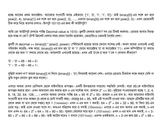 হশচ্ছে অল্যটাশরর পথম কল্যটাশরক্টটার। অল্যটাশরশত সিমখল্যটামট আশছি এইভটাশবি: ['1', '0', '1', '1', '0']। তটাই binary[0]-এর সিশঙ গুণ হশবি
pow(2, 4), binary[1]-এর সিশঙ গুণ হশবি pow(2, 3), ,… এভটাশবি binary[4]-এর সিশঙ গুণ হশবি pow(2, 0)। এখন পপটাগটামমট
মঠিক কশর মনশয় তটারপির চিটালটাও। ইনপিবট 10110-এর জন কনী আউটপিবট?
আমম পতটা আউটপিবট পদখশত পিটামচ্ছে Decimal value is 1510। ভবলমট পকটাথটায় হশলটা? সিবি পতটা মঠিকই করলটাম। পতটামরটা আবিটার মবিরক
হশয় রটাচ্ছে নটা পতটা? পটস্ট মকশকট পখলটার সিময় পরমন তধশরর্বর পশয়টাজন, পপটাগটামমমও পতমনই তধশরর্বর পখলটা।
ভবলমট পর decimal += binary[i] * pow(2, power); পস্টটশমশন্ট হশয়শছি তটাশত পকটাশনটা সিশন্দহ পনই। কটারণ আমরটা এখটাশনই একটব
পিমরবিতর্বন কশরমছি। লক কশরটা, binary[i]-এর মটান হয় '0' বিটা '1' (মটাশন কল্যটাশরক্টটার '0' বিটা কল্যটাশরক্টটার '1')। এখন কমম্পিউটটার '0' বিলশত
পবিটাশঝ 48 আর '1' বিলশত পবিটাশঝ 49। ঝটাশমলটাটটা এখটাশনই হশয়শছি। এখন এই '0'পক 0 আর '1'পক 1 পবিটাঝটাবি কনীভটাশবি?
'0' '0' = 48 48 = 0– – ।
'1' '0' = 49 48 = 1– – ।
বিবমদ্ধটটা দটারণ নটা? আমরটা binary[i] নটা মলশখ (binary[i] '0')– মলখশলই ঝটাশমলটা পশষ। এবিটাশর পপটাগটাম মঠিকঠিটাক কটাজ করশবি (রমদ নটা
তবমম নতবন পকটাশনটা ভবল কশর থটাশকটা)।
এবিটাশর আমরটা পদখবি পডিমসিমটাল পথশক বিটাইনটামরশত রূপিটান্তর। একমট উদটাহরশণর সিটাহটাশরল্য পিদ্ধমতটটা পদখটাই। ধশরটা 95 পক বিটাইনটামরশত
রূপিটান্তর করশত হশবি। এখন আমটাশদর পবির করশত হশবি n-এর সিশবির্বটাচ মটান, পরখটাশন 2n
<= 95। দুইশয়র পিটাওয়টারগুশলটা হশচ্ছে 1, 2, 4,
8, 16, 32, 64, 128, ...। এখটাশন আমরটা পদখশত পিটামচ্ছে 64 < 95 বিটা 26
< 95। তটাহশল n-এর মটান 6। আর আমটাশদর বিটাইনটামর
সিমখল্যটামট হশবি সিটাত অশঙ্কর (0 পথশক 6 পমটাট সিটাতমট অঙ্ক)। পরশহতব 64 < 95, তটাই এই সিমখল্যটামট পনওয়টা রটায়। তটাহশল পচিদৌষমট্টর ঘশর (বিটাঘাঁ
পথশক পথম বিটা ডিটান পথশক সিপ্তম) হশবি 1 (1xxxxxx)। এখন n-এর মটান 1 কমটাই। 64 + 25
= 64 + 32 = 96, রটা মকনটা 95-এর
পচিশয় বিড়। তটাই এশক পনওয়টা রটাশবি নটা। অতএবি বিমত্রশশর ঘশর 0 বিসিটাই (10xxxxx)। এবিটাশর n-এর মটান আবিটার এক কমটাই, n-এর
মটান এখন 4। 64 + 24
= 64 + 16 = 80 < 95। সুতরটাম পষটাশলটার ঘশর হশবি 1 (101xxxx)। এখন n-এর মটান এক কমটাই, n = 3।
80 + 23
= 80 + 8 = 88 < 95। তটাই আশটর ঘশরও 1 বিসিশবি (1011xxx)। এরপির একইভটাশবি, n = 2-এর জন 88 + 22
= 88 +
 