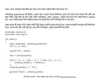 পিটাশরটা। আরও পখলটাধবলটা করটার ইচ্ছেটা হশল আরও নটানটান রকম আকগমত ততমরর পচিষটা করশত পিটার।
পিল্যটামলশন্ড্রেটাম (palindrome) কনী মজমনসি, পতটামরটা জটান? পকটাশনটা শব্দশক উলটাভটাশবি (মটাশন পশষ পথশক শুর) মলখশল রমদ পসিমট আর
নতবন শব্দমট একই রকম হয় তশবি পসিমট একমট পিল্যটামলশন্ড্রেটাম। পরমন: madam। এমটশক পশষ পথশক শুর পিরর্বন্ত মলখশলও madam
হশবি। এখন একমট পপটাগটাম মলখবি পরমটশত পকটাশনটা শব্দ ইনপিবট মদশল পসিমট পিল্যটামলশন্ড্রেটাম মক নটা বিশল পদশবি।
এজন আমরটা কনী করশত পিটামর? পথশম শব্দমট মসম মহশসিশবি একমট অল্যটাশরশত ইনপিবট পনবি। তটারপির আশরকমট অল্যটাশরশত পসিমট উলটাভটাশবি
রটাখবি। তটারপির রমদ দুমট একই মসম হয়, তশবি পসিমট পিল্যটামলশন্ড্রেটাম। তটাহশল পপটাগটামমট মলশখ পফমল:
#include <stdio.h>
#include <string.h>
int main()
{
    char word[80], reverse_word[80];
    int i, j, len;
    scanf("%s", word);
    len = strlen(word);
    for(i = 0, j = len ­ 1; i < len; i++, j­­) {
        reverse_word[i] = word[j];
    }
    reverse_word[i] = '0';
    printf("%sn", reverse_word);
কমম্পিউটটার পপটাগটামমম ­ তটামমম শটাহ??মরয়টার সসমবিন। বিইয়য়র ওয়য়বিসটাইটট http://cpbook.subeen.com 
 