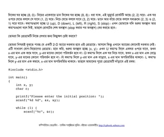 মদশকর ঘর হশচ্ছে (8, 0)। মনশচির এশকবিটাশর ডিটান মদশকর ঘর হশচ্ছে (8, 8)। ধরটা রটাক, এই মবহভশতর্ব পরটাবিটমট আশছি (2, 2) ঘশর। এক ঘর
ওপিশর পরশত বিলশল পসি রটাশবি (1, 2) ঘশর। মনশচি পরশত বিলশল রটাশবি (3, 2) ঘশর। ডিটাশন আর বিটাঘাঁশয় পরশত বিলশল রথটাকশম (2, 3) ও (2,
1) ঘশর রটাশবি। কমটান্ডিগুশলটা হশচ্ছে U (up), D (down), L (left), R (right), S (stop)। এখন পতটামটাশক রমদ শুরর অবিসটান আর
কমটান্ডিগুশলটা বিশল মদই, তটাহশল পরটাবিশটর পশষ অবিসটান (stop করটার পির অবিসটান) পবির করশত হশবি।
পতটামরটা মক পপটাগটামমট মনশজ পলখটার জন মকছিবকণ পচিষটা করশবি?
পতটামরটা মনশ্চিয়ই বিবঝশত পিটারছি পর একমট 2-D অল্যটাশর দরকটার হশবি এই পপটাগটাশম। আসিশল মকন্তব এখটাশন অল্যটাশরর পকটাশনটাই দরকটার পনই।
এমট সিটাধটারণ পরটাগ-মবিশয়টাশগর পপটাগটাম। মশন কমর, শুরর অবিসটান হশচ্ছে (x, y)। এখন U কমটান্ডি মদশল একঘর ওপিশর রটাশবি, তখন
x-এর মটান এক কশম রটাশবি, y-এর মটাশনর পকটাশনটা পিমরবিতর্বন হশবি নটা। D কমটান্ডি মদশল এক ঘর মনশচি রটাশবি, তখন x-এর মটান এক পবিশড়
রটাশবি, y-এর মটাশনর পকটাশনটা পিমরবিতর্বন হশবি নটা। R কমটান্ডি মদশল y-এর মটান এক বিটাড়শবি, x-এর মটান অপিমরবিমতর্বত থটাকশবি। L কমটান্ডি
মদশল y-এর মটান এক কমশবি, x-এর মটান অপিমরবিমতর্বত থটাকশবি। তটাহশল আমটাশদর পিবশরটা পপটাগটামমট দটাঘাঁড়টাশবি এই রকম:
#include <stdio.h>
int main()
{
    int x, y;
    char c;
    printf("Please enter the initial position: ");
    scanf("%d %d", &x, &y);
    while (1) {
        scanf("%c", &c);
কমম্পিউটটার পপটাগটামমম ­ তটামমম শটাহ??মরয়টার সসমবিন। বিইয়য়র ওয়য়বিসটাইটট http://cpbook.subeen.com 
 