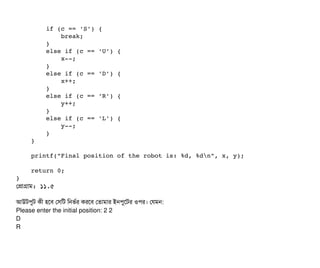         if (c == 'S') {
            break;
        }
        else if (c == 'U') {
            x­­;
        }
        else if (c == 'D') {
            x++;
        }
        else if (c == 'R') {
            y++;
        }
        else if (c == 'L') {
            y­­;
        }
    }
    printf("Final position of the robot is: %d, %dn", x, y);
    return 0;
}
পপটাগটাম: ১১.৫
আউটপিবট কনী হশবি পসিমট মনভর্বর করশবি পতটামটার ইনপিবশটর ওপির। পরমন:
Please enter the initial position: 2 2
D
R
 