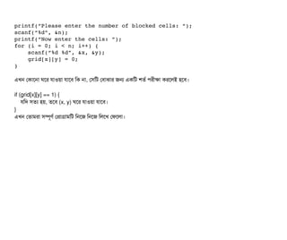 printf(“Please enter the number of blocked cells: “);
scanf(“%d”, &n);
printf(“Now enter the cells: “);
for (i = 0; i < n; i++) {
    scanf(“%d %d”, &x, &y);
    grid[x][y] = 0;
}
এখন পকটাশনটা ঘশর রটাওয়টা রটাশবি মক নটা, পসিমট পবিটাঝটার জন একমট শতর্ব পিরনীকটা করশলই হশবি।
if (grid[x][y] == 1) {
রমদ সিতল্য হয়, তশবি (x, y) ঘশর রটাওয়টা রটাশবি।
}
এখন পতটামরটা সিম্পিভণর্ব পপটাগটামমট মনশজ মনশজ মলশখ পফশলটা।
 