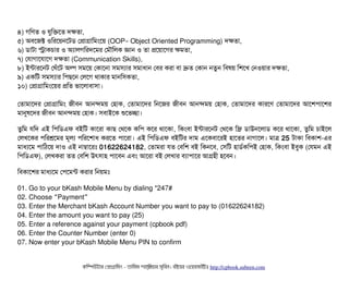 ৪) গমণত ও রবমকশত দকতটা,
৫) অবিশজক্ট ওমরশয়নশটডি পপটাগটামমমশয় (OOP Object Oriented Programming)– দকতটা,
৬) ডিটাটটা সটাকচিটার ও অল্যটালগমরদশমর পমদৌমলক জটান ও তটা পশয়টাশগর কমতটা,
৭) পরটাগটাশরটাশগ দকতটা (Communication Skills),
৮) ইন্টটারশনট পঘঘাঁশট অল্প সিমশয় পকটাশনটা সিমসিল্যটার সিমটাধটান পবির করটা বিটা দ্রুত পকটান নতবন মবিষয় মশশখ পনওয়টার দকতটা,
৯) একমট সিমসিল্যটার মপিছিশন পলশগ থটাকটার মটানমসিকতটা,
১০) পপটাগটামমমশয়র পমত ভটাশলটাবিটাসিটা।
পতটামটাশদর পপটাগটামমম জনীবিন আনন্দময় পহটাক, পতটামটাশদর মনশজর জনীবিন আনন্দময় পহটাক, পতটামটাশদর কটারশণ পতটামটাশদর আশশপিটাশশর
মটানুষশদর জনীবিন আনন্দময় পহটাক। সিবিটাইশক শুশভচ্ছেটা।
তবমম রমদ এই মপিমডিএফ বিইমট কটাশরটা কটাছি পথশক কমপি কশর থটাশকটা, মকমবিটা ইন্টটারশনট পথশক মফ্রি ডিটাউনশলটাডি কশর থটাশকটা, তবমম চিটাইশল
পলখশকর পিমরশ্রশমর মভলল্য পিমরশশটাধ করশত পিটাশরটা। এই মপিমডিএফ বিইমটর দটাম এশকবিটাশরই হটাশতর নটাগটাশল। মটাত্র 25 টটাকটা মবিকটাশ-এর
মটাধল্যশম পিটামঠিশয় দটাও এই নটাম্বটাশরমোঃ 01622624182, পতটামরটা রত পবিমশ বিই মকনশবি, পসিমট হটাডির্বকমপিই পহটাক, মকমবিটা ইবিবক (পরমন এই
মপিমডিএফ), পলখকরটা তত পবিমশ উৎসিটাহ পিটাশবিন এবিম আশরটা বিই পলখটার বিল্যটাপিটাশর আগহনী হশবিন।
মবিকটাশশর মটাধল্যশম পপিশমন্ট করটার মনয়মমোঃ
01. Go to your bKash Mobile Menu by dialing *247#
02. Choose Payment“ ”
03. Enter the Merchant bKash Account Number you want to pay to (01622624182)
04. Enter the amount you want to pay (25)
05. Enter a reference against your payment (cpbook pdf)
06. Enter the Counter Number (enter 0)
07. Now enter your bKash Mobile Menu PIN to confirm
কমম্পিউটটার পপটাগটামমম ­ তটামমম শটাহ??মরয়টার সসমবিন। বিইয়য়র ওয়য়বিসটাইটট http://cpbook.subeen.com 
 