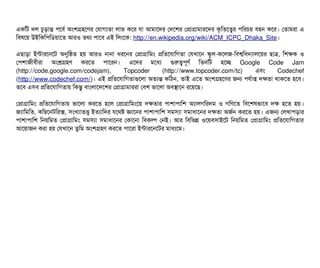 একমট দল চিভড়টান্ত পিশবির্ব অমশগহশণর পরটাগল্যতটা লটাভ কশর রটা আমটাশদর পদশশর পপটাগটামটারশদর কগমতশত্বর পিমরচিয় বিহন কশর। পতটামরটা এ
মবিষশয় উইমকমপিমডিয়টাশত আরও তথল্য পিটাশবি এই মলমশক: http://en.wikipedia.org/wiki/ACM_ICPC_Dhaka_Site।
এছিটাড়টা ইন্টটারশনশট অনুমষত হয় আরও নটানটা ধরশনর পপটাগটামমম পমতশরটামগতটা পরখটাশন স্কবল-কশলজ-মবিশ্বমবিদল্যটালশয়র ছিটাত্র, মশকক ও
পপিশটাজনীবিনীরটা অমশ্রগহণ করশত পিটাশরন। এশদর মশধল্য গুরত্বপিভণর্ব মতনমট হশচ্ছে Google Code Jam
(http://code.google.com/codejam), Topcoder (http://www.topcoder.com/tc) এবিম Codechef
(http://www.codechef.com/)। এই পমতশরটামগতটাগুশলটা অতল্যন্ত কমঠিন, তটাই এশত অমশগহশণর জন পিরর্বটাপ্ত দকতটা থটাকশত হশবি।
তশবি এসিবি পমতশরটামগতটায় মকন্তব বিটামলটাশদশশর পপটাগটামটাররটা পবিশ ভটাশলটা অবিসটাশন রশয়শছি।
পপটাগটামমম পমতশরটামগতটায় ভটাশলটা করশত হশল পপটাগটামমমশয় দকতটার পিটাশটাপিটামশ অল্যটালগমরদম ও গমণশত মবিশশষভটাশবি দক হশত হয়।
জল্যটামমমত, কমম্বশনটমরক্স, সিমখল্যটাতত্ত্ব ইতল্যটামদর রশথষ জটাশনর পিটাশটাপিটামশ সিমসিল্যটা সিমটাধটাশনর দকতটা অজর্বন করশত হয়। এজন পলখটাপিড়টার
পিটাশটাপিটামশ মনয়মমত পপটাগটামমম সিমসিল্যটা সিমটাধটাশনর পকটাশনটা মবিকল্প পনই। আর মবিমভন্ন ওশয়বিসিটাইশট মনয়মমত পপটাগটামমম পমতশরটামগতটার
আশয়টাজন করটা হয় পরখটাশন তবমম অমশগহণ করশত পিটাশরটা ইন্টটারশনশটর মটাধল্যশম।
 