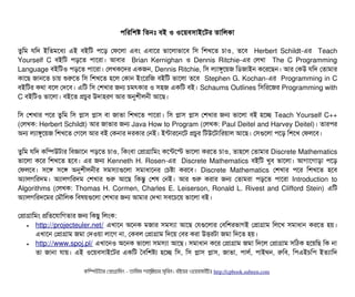 পিমরমশষ মতনমোঃ বিই ও ওশয়বিসিটাইশটর তটামলকটা
তবমম রমদ ইমতমশধল্য এই বিইমট পিশড় পফশলটা এবিম এবিটাশর ভটাশলটাভটাশবি মসি মশখশত চিটাও, তশবি Herbert Schildt-এর Teach
Yourself C বিইমট পিড়শত পিটাশরটা। আবিটার Brian Kernighan ও Dennis Ritchie-এর পলখটা The C Programming
Language বিইমটও পিড়শত পিটাশরটা। পলখকশদর একজন, Dennis Ritchie, মসি লল্যটাঙবশয়জ মডিজটাইন কশরশছিন। আর পকউ রমদ পতটামটার
কটাশছি জটানশত চিটায় শুরশত মসি মশখশত হশল পকটান ইমশরমজ বিইমট ভটাশলটা তশবি Stephen G. Kochan-এর Programming in C
বিইমটর কথটা বিশল পদশবি। এমট মসি পশখটার জন চিমৎকটার ও সিহজ একমট বিই। Schaums Outlines মসিমরশজর Programming with
C বিইমটও ভটাশলটা। বিইশত পচিবর উদটাহরণ আর অনুশনীলননী আশছি।
মসি পশখটার পিশর তবমম মসি পটাসি পটাসি বিটা জটাভটা মশখশত পিটাশরটা। মসি পটাসি পটাসি পশখটার জন ভটাশলটা বিই হশচ্ছে Teach Yourself C++
(পলখক: Herbert Schildt) আর জটাভটার জন Java How to Program (পলখক: Paul Deitel and Harvey Deitel)। তটারপির
অন লল্যটাঙবশয়জ মশখশত পগশল আর বিই পকনটার দরকটার পনই। ইন্টটারশনশট পচিবর মটউশটটামরয়টাল আশছি। পসিগুশলটা পিশড় মশশখ পফলশবি।
তবমম রমদ কমম্পিউটটার মবিজটাশন পিড়শত চিটাও, মকমবিটা পপটাগটামমম কশন্টশস্ট ভটাশলটা করশত চিটাও, তটাহশল পতটামটার Discrete Mathematics
ভটাশলটা কশর মশখশত হশবি। এর জন Kenneth H. Rosen-এর Discrete Mathematics বিইমট খববি ভটাশলটা। আগটাশগটাড়টা পিশড়
পফলশবি। সিশঙ সিশঙ অনুশনীলননীর সিমসিল্যটাগুশলটা সিমটাধটাশনর পচিষটা করশবি। Discrete Mathematics পশখটার পিশর মশখশত হশবি
অল্যটালগমরদম। অল্যটালগমরদম পশখটার শুর আশছি মকন্তব পশষ পনই। আর শুর করটার জন পতটামরটা পিড়শত পিটাশরটা Introduction to
Algorithms (পলখক: Thomas H. Cormen, Charles E. Leiserson, Ronald L. Rivest and Clifford Stein) এমট
অল্যটালগমরদশমর পমদৌমলক মবিষয়গুশলটা পশখটার জন আমটার পদখটা সিবিশচিশয় ভটাশলটা বিই।
পপটাগটামমম পমতশরটামগতটার জন মকছিব মলমক:
• http://projecteuler.net/ এখটাশন অশনক মজটার সিমসিল্যটা আশছি পরগুশলটার পবিমশরভটাগই পপটাগটাম মলশখ সিমটাধটান করশত হয়।
এখটাশন পপটাগটাম জমটা পদওয়টা লটাশগ নটা, পকবিল পপটাগটাম মদশয় পবির করটা উত্তিরটটা জমটা মদশত হয়।
• http://www.spoj.pl/ এখটাশনও অশনক ভটাশলটা সিমসিল্যটা আশছি। সিমটাধটান কশর পপটাগটাম জমটা মদশল পপটাগটাম সিমঠিক হশয়মছি মক নটা
তটা জটানটা রটায়। এই ওশয়বিসিটাইশটর একমট তবিমশষল্য হশচ্ছে মসি, মসি পটাসি পটাসি, জটাভটা, পিটালর্ব, পিটাইথন, রমবি, মপিএইচিমপি ইতল্যটামদ
কমম্পিউটটার পপটাগটামমম ­ তটামমম শটাহ??মরয়টার সসমবিন। বিইয়য়র ওয়য়বিসটাইটট http://cpbook.subeen.com 
 