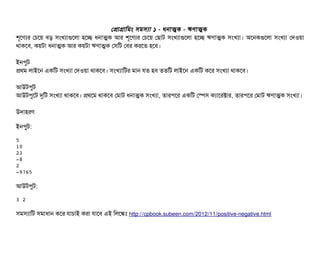 পপটাগটামমম সিমসিল্যটা ১ - ধনটাত্মক - ঋণটাত্মক
শভশণল্যর পচিশয় বিড় সিমখল্যটাগুশলটা হশচ্ছে ধনটাত্মক আর শভশণল্যর পচিশয় পছিটাট সিমখল্যটাগুশলটা হশচ্ছে ঋণটাত্মক সিমখল্যটা। অশনকগুশলটা সিমখল্যটা পদওয়টা
থটাকশবি, কয়টটা ধনটাত্মক আর কয়টটা ঋণটাত্মক পসিমট পবির করশত হশবি।
ইনপিবট
পথম লটাইশন একমট সিমখল্যটা পদওয়টা থটাকশবি। সিমখল্যটামটর মটান রত হবি ততমট লটাইশন একমট কশর সিমখল্যটা থটাকশবি।
আউটপিবট
আউটপিবশট দুমট সিমখল্যটা থটাকশবি। পথশম থটাকশবি পমটাট ধনটাত্মক সিমখল্যটা, তটারপিশর একমট পস্পেসি কল্যটাশরক্টটার, তটারপিশর পমটাট ঋণটাত্মক সিমখল্যটা।
উদটাহরণ
ইনপিবট:
5
10
23
­8
2
­9765
আউটপিবট:
3 2
সিমসিল্যটামট সিমটাধটান কশর রটাচিটাই করটা রটাশবি এই মলশঙ্কমোঃ http://cpbook.subeen.com/2012/11/positive-negative.html
 