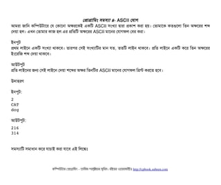 পপটাগটামমম সিমসিল্যটা ৪- ASCII পরটাগ
আমরটা জটামন কমম্পিউটটাশর পর পকটাশনটা অকরশকই একমট ASCII সিমখল্যটা দ্বিটারটা পকটাশ করটা হয়। পতটামটাশক কতগুশলটা মতন অকশরর শব্দ
পদয়টা হল। এখন পতটামটার কটাজ হল এর পমতমট অকশরর ASCII মটাশনর পরটাগফল পবির করটা।
ইনপিবট
পথম লটাইশন একমট সিমখল্যটা থটাকশবি। তটারপির পসিই সিমখল্যটামটর মটান রত, ততমট লটাইন থটাকশবি। পমত লটাইশন একমট কশর মতন অকশরর
ইমশরমজ শব্দ পদয়টা থটাকশবি।
আউটপিবট
পমত লটাইশনর জন পসিই লটাইশন পদয়টা শশব্দর অকর মতনমটর ASCII মটাশনর পরটাগফল মপন্ট করশত হশবি।
উদটাহরণ
ইনপিবট:
2
CAT
dog
আউটপিবট:
216
314
সিমসিল্যটামট সিমটাধটান কশর রটাচিটাই করটা রটাশবি এই মলশঙ্কমোঃ
কমম্পিউটটার পপটাগটামমম ­ তটামমম শটাহ??মরয়টার সসমবিন। বিইয়য়র ওয়য়বিসটাইটট http://cpbook.subeen.com 
 