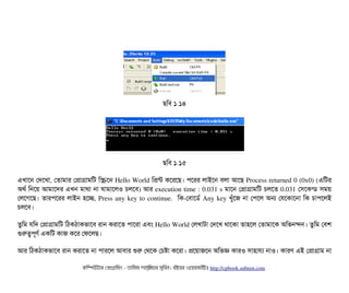 ছিমবি ১.১৪
ছিমবি ১.১৫
এখটাশন পদশখটা, পতটামটার পপটাগটামমট মস্ক্রিশন Hello World মপন্ট কশরশছি। পিশরর লটাইশন বিলটা আশছি Process returned 0 (0x0) (এমটর
অথর্ব মনশয় আমটাশদর এখন মটাথটা নটা ঘটামটাশলও চিলশবি) আর execution time : 0.031 s মটাশন পপটাগটামমট চিলশত 0.031 পসিশকন্ডি সিময়
পলশগশছি। তটারপিশরর লটাইন হশচ্ছে, Press any key to continue.   মক­পবিটাশডির্ব Any key খবঘাঁশজ নটা পপিশল অন পরশকটাশনটা মক চিটাপিশলই
চিলশবি।
তবমম রমদ পপটাগটামমট মঠিকঠিটাকভটাশবি রটান করটাশত পিটাশরটা এবিম Hello World পলখটাটটা পদশখ থটাশকটা তটাহশল পতটামটাশক অমভনন্দন। তবমম পবিশ
গুরত্বপিভণর্ব একমট কটাজ কশর পফশলছি। 
আর মঠিকঠিটাকভটাশবি রটান করটাশত নটা পিটারশল আবিটার শুর পথশক পচিষটা কশরটা। পশয়টাজশন অমভজ কটারও সিটাহটারল্য নটাও। কটারণ এই পপটাগটাম নটা
কমম্পিউটটার পপটাগটামমম ­ তটামমম শটাহ??মরয়টার সসমবিন। বিইয়য়র ওয়য়বিসটাইটট http://cpbook.subeen.com 
 