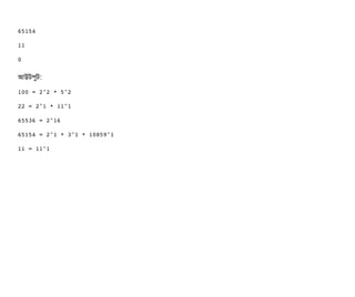 65154
11
0
আউটপিবট:
100 = 2^2 * 5^2
22 = 2^1 * 11^1
65536 = 2^16
65154 = 2^1 * 3^1 * 10859^1
11 = 11^1
 