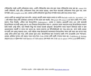 পস্টটশমশন্টর পিশরই একমট পসিমমশকটালন থটাশক। একমট পস্টটশমশন্টর কটাজ পশষ হশল পিশরর পস্টটশমশন্টর কটাজ শুর হয়। return 0;ও
একমট  পস্টটশমন্ট,  তটাই  এমটও  পসিমমশকটালন  মদশয়  পশষ  করশত  হশয়শছি।  শুরর  মদশক  অশনশকই  পসিমমশকটালন  মদশত  ভবশল  রটায়,  তখন
কম্পিটাইল এরর (compile error) হয়। পতটামরটা একমট পসিমমশকটালন মবশছি মদশয় কম্পিটাইল করটার পচিষটা কশর পদখশত পিটাশরটা।
এবিটাশর একমট খববি গুরত্বপিভণর্ব কথটা বিশল রটামখ। পতটামরটা পকটাডিমট পখয়টাল করশল পদখশবি পর আমম #include <stdio.h>, int main(), { ও
} পরই লটাইশন আশছি পসিমট এমডিটশরর এশকবিটাশর বিটাঘাঁ মদক পথশক শুর কশরমছি। আর printf এবিম return 0­এর আশগ চিটারমট পস্পেসি (ফটাঘাঁকটা
জটায়গটা)  মদশয়  মনশয়মছি।  এমটশক  বিশল  ইনশডিশন্টশন  (Indentation)।  এরকম  নটা  করশলও  পপটাগটামমট  চিলত  এবিম  তটাই  অশনশকই
ইশন্ডিশন্টশশনর বিল্যটাপিটারমট গুরত্ব পদয় নটা এবিম মঠিকমশতটা ইনশডিশন্টশন কশর নটা। পরশকটাশনটা ভটাশলটা অভল্যটাশসির মশতটা ইশন্ডিশন্টশশনর অভল্যটাসি
ততমর  করটাটটা  একটব  কমঠিন,  তশবি  মবিষয়টটা  মকন্তব  দটাঘাঁত  মটাজটার  মশতটাই  গুরত্বপিভণর্ব।  ইনশডিশন্টশন  করটার  অভল্যটাসি  মঠিকমশতটা  ততমর  নটা  হশল
পপটাগটামটারশদর  সিহকমর্বনী  বিটা  বিশসির  বিকটা  শুনশত  হয়,  অশনক  জটায়গটায়  পতটা  ইন্টটারমভউশতই  বিটাদ  পিশড়  পরশত  হয়।  আশটা  করমছি  পতটামরটা
বিল্যটাপিটারমট পবিশ গুরত্ব সিহকটাশর পনশবি। আমম বিইশয়র সিমস উদটাহরশণই রথটারথভটাশবি ইনশডিশন্টশন করটার পচিষটা করবি তশবি ছিটাপিটার সিময়
একটব এমদক­ওমদক হশত পিটাশর, পসিমট পতটামরটা বিবশঝ পনশবি। ইশন্ডিন্টশশনর জন সিটাধটারণত চিটারমট পস্পেসি পদওয়টাটটাই এখন স্টল্যটান্ডিটাডির্ব।
পতটামরটা এমডিটশর অপিশন পসিট করশত পিটাশরটা রটাশত টল্যটাবি (Tab) চিটাপিশল পসিমট চিটারমট পস্পেশসির সিমটান হয়। Codeblocks­এ Settings
পমনুশত Editor­এ মকক কশর TAB Options­এ TAB indents পচিক কশরটা এবিম TAB size in spaces 4 দটাও (১.১৬ ছিমবিমট পদশখটা)।
কমম্পিউটটার পপটাগটামমম ­ তটামমম শটাহ??মরয়টার সসমবিন। বিইয়য়র ওয়য়বিসটাইটট http://cpbook.subeen.com 
 
