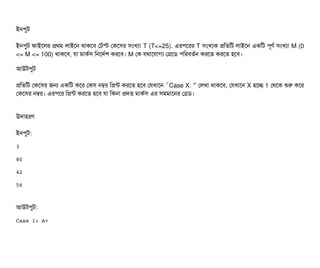 ইনপিবট
ইনপিবট ফটাইশলর পথম লটাইশন থটাকশবি পটস্ট পকশসির সিমখল্যটা T (T<=25). এরপিশরর T সিমখল্যক পমতমট লটাইশন একমট পিভণর্ব সিমখল্যটা M (0
<= M <= 100) থটাকশবি, রটা মটাকর্বসি মনশদর্বশ করশবি। M পক রথটাশরটাগল্য পগশডি পিমরবিতর্বন করশত করশত হশবি।
আউটপিবট
পমতমট পকশসির জন একমট কশর পকসি নম্বর মপন্ট করশত হশবি পরখটাশন “Case X: ” পলখটা থটাকশবি, পরখটাশন X হশচ্ছে 1 পথশক শুর কশর
পকশসির নম্বর। এরপিশর মপন্ট করশত হশবি রটা মকনটা পদত্তি মটাকর্বসি এর সিমমটাশনর পগডি।
উদটাহরণ
ইনপিবট:
3
80
42
56
আউটপিবট:
Case 1: A+
 