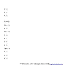 1 1 2
3 2 3
4 4 4
আউটপিবট:
Case 1:
0 1 2
Case 2:
0 1 2
0 1 3
0 2 3
1 2 3
Case 3:
0 1 2
0 1 3
0 1 4
কমম্পিউটটার পপটাগটামমম ­ তটামমম শটাহ??মরয়টার সসমবিন। বিইয়য়র ওয়য়বিসটাইটট http://cpbook.subeen.com 
 