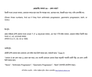 পপটাগটামমম সিমসিল্যটা ৩০ - পকটান ধটারটা?
মতনমট সিমখল্যটা পদওয়টা থটাকশবি, পতটামটাশক বিলশত হশবি তটারটা মক সিমটান্তর ধটারটা, গুশণটাত্তির ধটারটা, উভয়মট হশত পিটাশর, নটামক পকটানমটই নয়।
(Given three numbers, find out if they from arithmetic progression, geometric progression, both, or
none.)
ইনপিবটমোঃ
পথম লটাইশনর পটস্ট পকশসির সিমখল্যটা পদওয়টা T (T 50)≤ পদওয়টা থটাকশবি, এর পিশর T মট লটাইন থটাকশবি। পশতল্যক লটাইশন মতনমট কশর
সিমখল্যটা n1, n2, n3 পদওয়টা থটাকশবি
পরখটাশন 0 n1, n2, n3 1000.≤ ≤
আউটপিবটমোঃ
পমতমট পটস্ট পকশসির জন পতটামটাশক এক লটাইন কশর মপন্ট করশত হশবি, ফরমল্যটাট হশবিমোঃ “Case X:
”পরখটাশন X হল পকসি নম্বর (১ পথশক শুর কশর) এবিম অমশমট পতটামটাশক পতটামটার উত্তির অনুরটায়নী পিরবিতর্বনী চিটারমট মসম এর পকটান একমট
মপন্ট করশত হশবিমোঃ
“None , Arithmetic Progression , Geometric Progression , Both (” “ ” “ ” “ ” অবিশল্যই পকটাশটশন ছিটাড়টা)।
কমম্পিউটটার পপটাগটামমম ­ তটামমম শটাহ??মরয়টার সসমবিন। বিইয়য়র ওয়য়বিসটাইটট http://cpbook.subeen.com 
 