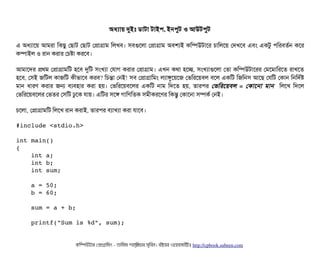 অধল্যটায় দুইমোঃ ডিটাটটা টটাইপি, ইনপিবট ও আউটপিবট
এ অধল্যটাশয় আমরটা মকছিব পছিটাট পছিটাট পপটাগটাম মলখবি। সিবিগুশলটা পপটাগটাম অবিশল্যই কমম্পিউটটাশর চিটামলশয় পদখশবি এবিম একটব পিমরবিতর্বন কশর
কম্পিটাইল ও রটান করটার পচিষটা করশবি।
আমটাশদর পথম পপটাগটামমট হশবি দুমট সিমখল্যটা পরটাগ করটার পপটাগটাম। এখন কথটা হশচ্ছে, সিমখল্যটাগুশলটা পতটা কমম্পিউটটাশরর পমশমটামরশত রটাখশত
হশবি, পসিই জমটল কটাজমট কনীভটাশবি করবি? মচিন্তটা পনই! সিবি পপটাগটামমম লল্যটাঙবশয়শজ পভমরশয়বিল বিশল একমট মজমনসি আশছি পরমট পকটান মনমদর্বষ
মটান  ধটারণ  করটার  জন  বিল্যবিহটার  করটা  হয়।  পভমরশয়বিশলর  একমট  নটাম  মদশত  হয়,  তটারপির  পভমরশয়বিল  =  পকটাশনটা  মটান    মলশখ  মদশল
পভমরশয়বিশলর পভতর পসিমট ঢবশক রটায়। এমটর সিশঙ গটামণমতক সিমনীকরশণর মকন্তব পকটাশনটা সিম্পিকর্ব পনই।
চিশলটা, পপটাগটামমট মলশখ রটান করটাই, তটারপির বিল্যটাখল্যটা করটা রটাশবি।
#include <stdio.h>
int main()
{
    int a;
    int b;
    int sum;
    a = 50;
    b = 60;
    sum = a + b;
    printf("Sum is %d", sum);
কমম্পিউটটার পপটাগটামমম ­ তটামমম শটাহ??মরয়টার সসমবিন। বিইয়য়র ওয়য়বিসটাইটট http://cpbook.subeen.com 
 
