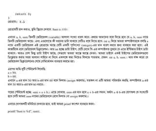     return 0;
}
পপটাগটাম: ২.১
পপটাগটামমট রটান করটাও, তবমম মস্ক্রিশন পদখশবি: Sum is 110।
এখটাশন a, b, sum মতনমট পভমরশয়বিল (variable) আলটাদটা সিমখল্যটা ধটারণ কশর। পথশম আমটাশদর বিশল মদশত হশবি পর a, b, sum নটাশম
মতনমট পভমরশয়বিল আশছি। এবিম এগুশলটাশত কনী ধরশনর ডিটাটটা থটাকশবি পসিমটও বিশল মদশত হশবি। int a; মদশয় আমরটা কম্পিটাইলটারশক বিলমছি a
নটাশম  একমট  পভমরশয়বিল  এই  পপটাগটাশম  আশছি  পরমট  একমট  পিভণর্বসিমখল্যটা  (integer)­এর  মটান  ধটারণ  করটার  জন  বিল্যবিহটার  করটা  হশবি।  এই
কটাজমটশক বিশল পভমরশয়বিল মডিকটাশরশন। আর int হশচ্ছে ডিটাটটা টটাইপি, পরমট পদশখ মসি­এর কম্পিটাইলটার বিবঝশবি পর এশত ইমন্টজটার টটাইপি ডিটাটটা
থটাকশবি।  আরও  পবিশ  মকছিব  ডিটাটটা  টটাইপি  আশছি,  পসিগুশলটা  আমরটা  আশস  আশস  পদখবি।  আমরটা  চিটাইশল  একই  টটাইশপির  পভমরশয়বিলগুশলটা
মডিশকয়টার করটার সিময় আলটাদটা লটাইশন নটা মলশখ একসিশঙ কমটা মদশয়ও মলখশত পিটারতটাম, পরমন: int a, b, sum;। আর লক কশরটা পর
পভমরশয়বিল মডিকটাশরশশনর পশশষ পসিমমশকটালন বিল্যবিহটার করশত হয়। 
এরপির আমম দুমট পস্টটশমন্ট মলশখমছি:
a = 50;
b = 60;
এখটাশন a­এর মটান 50 আর b­এর মটান 60 বিশল মদলটাম (assign করলটাম), রতকণ নটা এমট আমরটা পিমরবিতর্বন করমছি, কম্পিটাইলটার a­এর
মটান 50 আর b­এর মটান 60 ধরশবি।
পিশরর পস্টটশমন্ট হশচ্ছে: sum = a + b;। এশত পবিটাঝটায়, sum­এর মটান হশবি a + b­এর সিমটান, অথর্বটাৎ a ও b­এর পরটাগফল পর সিমখল্যটামট
হশবি পসিমট আমরটা sum নটাশমর পভমরশয়বিশল পরশখ মদলটাম (বিটা assign করলটাম)। 
এবিটাশর পরটাগফলমট মমনটশর পদখটাশত হশবি, তটাই আমরটা printf ফটামশন বিল্যবিহটার করবি।
printf(“Sum is %d”, sum);
 