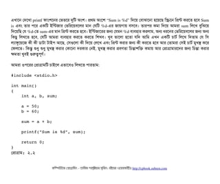 এখটাশন পদশখটা printf ফটামশশনর পভতশর দুমট অমশ। পথম অমশশ “Sum is %d” মদশয় পবিটাঝটাশনটা হশয়শছি মস্ক্রিশন মপন্ট করশত হশবি Sum
is এবিম তটার পিশর একমট ইমন্টজটার পভমরশয়বিশলর মটান পরমট %d­এর জটায়গটায় বিসিশবি। তটারপির কমটা মদশয় আমরটা sum মলশখ বিবমঝশয়
মদশয়মছি পর %d­পত sum­এর মটান মপন্ট করশত হশবি। ইমন্টজটাশরর জন পরমন %d বিল্যবিহটার করলটাম, অন ধরশনর পভমরশয়বিশলর জন অন
মকছিব  মলখশত  হশবি,  পরমট  আমরটা  বিল্যবিহটার  করশত  করশত  মশখবি।  খববি  ভটাশলটা  হশতটা  রমদ  আমম  এখন  একমট  চিটাটর্ব  মলশখ  মদতটাম  পর  মসি
লল্যটাঙবশয়শজ কনী কনী ডিটাটটা টটাইপি আশছি, পসিগুশলটা কনী মদশয় পলশখ এবিম মপন্ট করটার জন কনী করশত হশবি আর পতটামরটা পসিই চিটাটর্ব মবখস কশর
পফলশত। মকন্তব শুধব শুধব মবখস করটার পকটাশনটা দরকটার পনই, মবখস করটার পবিণতটা মচিন্তটাশমক কমটায় আর পপটাগটামটারশদর জন মচিন্তটা করটার
কমতটা খববিই গুরত্বপিভণর্ব।
আমরটা ওপিশরর পপটাগটামমট চিটাইশল এভটাশবিও মলখশত পিটারতটাম:
#include <stdio.h>
int main()
{
    int a, b, sum;
    a = 50;
    b = 60;
    sum = a + b;
    printf("Sum is %d", sum);
    return 0;
}
পপটাগটাম: ২.২
কমম্পিউটটার পপটাগটামমম ­ তটামমম শটাহ??মরয়টার সসমবিন। বিইয়য়র ওয়য়বিসটাইটট http://cpbook.subeen.com 
 