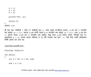     x = 1;
    y = x;
    x = 2;
    printf("%d", y);
    return 0;
}
পপটাগটাম: ২.৪
কনী মশন হয়? আউটপিবট 1 নটামক 2? আউটপিবট হশবি 1, কটারণ পথশম কম্পিটাইলটার পদখশবি, x­এর মটান 1 অল্যটাসিটাইন
করটা হশয়শছি (x = 1;)। তটারপির x­এর মটানমট আবিটার y­এ অল্যটাসিটাইন করটা হশয়শছি (y = x;)। এখন y­এর মটান
1।  তটারপির  আবিটার  x­এর  মটান  2  অল্যটাসিটাইন  করটা  হশয়শছি।  মকন্তব  তটাশত  y­এর  মটাশনর  পকটাশনটা  পিমরবিতর্বন  হশবি  নটা।
পপটাগটামমমশয় y = x; আসিশল পকটাশনটা সিমনীকরণ নটা পর এমট সিবিসিময় সিতল্য হশবি। '=' মচিহ্ন মদশয় একমট পভমরশয়বিশল
মনমদর্বষ পকটাশনটা মটান রটাখটা হয়।
এবিটাশর মনশচির পপটাগটামমট পদশখটা:
#include <stdio.h>
int main()
{
    int a = 50, b = 60, sum;
    sum = a + b;
কমম্পিউটটার পপটাগটামমম ­ তটামমম শটাহ??মরয়টার সসমবিন। বিইয়য়র ওয়য়বিসটাইটট http://cpbook.subeen.com 
 