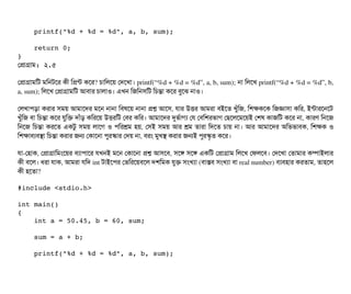     printf("%d + %d = %d", a, b, sum);
    return 0;
}
পপটাগটাম: ২.৫
পপটাগটামমট মমনটশর কনী মপন্ট কশর? চিটামলশয় পদশখটা। printf(“%d + %d = %d”, a, b, sum); নটা মলশখ printf(“%d + %d = %d”, b,
a, sum); মলশখ পপটাগটামমট আবিটার চিটালটাও। এখন মজমনসিমট মচিন্তটা কশর বিবশঝ নটাও।
পলখটাপিড়টা করটার সিময় আমটাশদর মশন নটানটা মবিষশয় নটানটা পশ আশসি, রটার উত্তির আমরটা বিইশত খবঘাঁমজ, মশককশক মজজটাসিটা কমর, ইন্টটারশনশট
খবঘাঁমজ বিটা মচিন্তটা কশর রবমক দটাঘাঁড় কমরশয় উত্তিরমট পবির কমর। আমটাশদর দুভর্বটাগল্য পর পবিমশরভটাগ পছিশলশমশয়ই পশষ কটাজমট কশর নটা, কটারণ মনশজ
মনশজ মচিন্তটা করশত একটব সিময় লটাশগ ও পিমরশ্রম হয়, পসিই সিময় আর শ্রম তটারটা মদশত চিটায় নটা। আর আমটাশদর অমভভটাবিক, মশকক ও
মশকটাবিল্যবিসটা মচিন্তটা করটার জন পকটাশনটা পিবরস্কটার পদয় নটা, বিরম মবখস করটার জনই পিবরস্কগত কশর। 
রটা­পহটাক, পপটাগটামমমশয়র বিল্যটাপিটাশর রখনই মশন পকটাশনটা পশ আসিশবি, সিশঙ সিশঙ একমট পপটাগটাম মলশখ পফলশবি। পদশখটা পতটামটার কম্পিটাইলটার
কনী বিশল। ধরটা রটাক, আমরটা রমদ int টটাইশপির পভমরশয়বিশল দশমমক রবক সিমখল্যটা (বিটাসবি সিমখল্যটা বিটা real number) বিল্যবিহটার করতটাম, তটাহশল
কনী হশতটা?
#include <stdio.h>
int main()
{
    int a = 50.45, b = 60, sum;
    sum = a + b;
    printf("%d + %d = %d", a, b, sum);
 