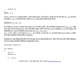     return 0;
}
পপটাগটাম: ২.৬
এখটাশন a­এর মটান 50.45 বিল্যবিহটার করলটাম। এবিটাশর পপটাগটাম চিটালটাও, পদশখটা কনী হয়। আবিটার মশন রমদ পশ আশসি পর, main ফটামশশনর
পশষ লটাইশন return 0; নটা মলখশল কনী হয়? তটাহশল return 0; ছিটাড়টা পপটাগটাম চিটামলশয় পদশখটা কনী হয়।
আউটপিবট হশবি: 50 + 60 = 110।
মসি কম্পিটাইলটার a­এর মটান 50 ধশরশছি, রমদও আমরটা 50.45 অল্যটাসিটাইন কশরমছি। এই বিল্যটাপিটারমটশক বিশল টটাইপি কটাস্ট (type cast)। বিটাসবি
সিমখল্যটা রটাখটার জন মসি ভটাষটায় double নটাশমর ডিটাটটা টটাইপি রশয়শছি। টটাইপি কটাস্ট কশর double সিমখল্যটামটশক int­এ পনওয়টা হশয়শছি, এমট
অশটটাশমমটক হয়। আবিটার কম্পিটাইলটারশক বিশলও পদওয়টা রটায়: int a = (int) 50.45। 
int a = 50.99; এখটাশন a­এর মটান হশবি 50। int a = ­50.9; মলখশল a­এর মটান হয় ­50। এক কথটায় বিলশল double পথশক int­এ টটাইপি
কটাস্ট করশল দশমমশকর পিশরর অমশমট বিটাদ পিশড় রটাশবি।
আশরকমট কথটা। পরই পভমরশয়বিলশক টটাইপি কটাস্ট করটা হশচ্ছে, তটার মটান মকন্তব পিমরবিতর্বন হয় নটা। টটাইপি কটাস্ট করটা মটানমট একমট পভমরশয়বিশল
রটাখটা রটায়। মনশচির পপটাগটামমট কমম্পিউটটাশর চিটালটাশলই বিবঝশত পিটারশবি।
#include <stdio.h>
int main()
{
    int n;
    double x;
    x = 10.5;
কমম্পিউটটার পপটাগটামমম ­ তটামমম শটাহ??মরয়টার সসমবিন। বিইয়য়র ওয়য়বিসটাইটট http://cpbook.subeen.com 
 