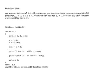 মহসিটাবিটটা বিবঝশত পপিশরছি।
এখন আমরটা পরটাগ করটার পপটাগটামমট মলখবি পরমট সিবি বিটাসবি সিমখল্যটা (real number) পরটাগ করশত পিটারশবি। পতটামটাশদর মশন কমরশয় মদই,
পিভণর্বসিমখল্যটা হশচ্ছে, ... ­3, ­2, ­1, 0, 1, 2, 3 ... ইতল্যটামদ। আর বিটাসবি সিমখল্যটা হশচ্ছে ­5, ­3, ­2.43, 0, 0.49, 2.92 ইতল্যটামদ (সিমখল্যটাশরখটার
ওপির সিবি সিমখল্যটাই মকন্তব বিটাসবি সিমখল্যটা)।
#include <stdio.h>
int main()
{
    double a, b, sum;
    a = 9.5;
    b = 8.743;
    sum = a + b;
    printf("Sum is: %lfn", sum);
    printf("Sum is: %0.2lfn", sum);
    return 0;
}
পপটাগটাম: ২.৯
পপটাগটামমট কম্পিটাইল এবিম রটান কশরটা। আউটপিবট হশবি মনশচির দুই লটাইন:
 