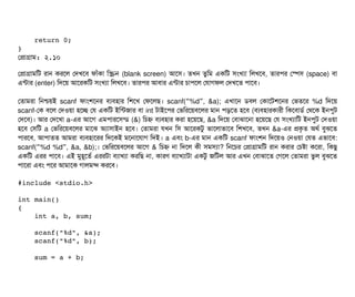     return 0;
}
পপটাগটাম: ২.১০
পপটাগটামমট রটান করশল পদখশবি ফটাঘাঁকটা মস্ক্রিন (blank screen) আশসি। তখন তবমম একমট সিমখল্যটা মলখশবি, তটারপির পস্পেসি (space) বিটা
এন্টটার (enter) মদশয় আশরকমট সিমখল্যটা মলখশবি। তটারপির আবিটার এন্টটার চিটাপিশল পরটাগফল পদখশত পিটাশবি।
পতটামরটা মনশ্চিয়ই scanf ফটামশশনর বিল্যবিহটার মশশখ পফশলছি। scanf( %d , &a);“ ” এখটাশন ডিবিল পকটাশটশশনর পভতশর %d মদশয়
scanf-পক বিশল পদওয়টা হশচ্ছে পর একমট ইমন্টজটার বিটা int টটাইশপির পভমরশয়বিশলর মটান পিড়শত হশবি (বিল্যবিহটারকটারনী মকশবিটাডির্ব পথশক ইনপিবট
পদশবি)। আর পদশখটা a-এর আশগ এমপিটারশসিন্ডি (&) মচিহ্ন বিল্যবিহটার করটা হশয়শছি, &a মদশয় পবিটাঝটাশনটা হশয়শছি পর সিমখল্যটামট ইনপিবট পদওয়টা
হশবি পসিমট a পভমরশয়বিশলর মটাশঝ অল্যটাসিটাইন হশবি। পতটামরটা রখন মসি আশরকটব ভটাশলটাভটাশবি মশখশবি, তখন &a-এর পকগত অথর্ব বিবঝশত
পিটারশবি, আপিটাতত আমরটা বিল্যবিহটাশরর মদশকই মশনটাশরটাগ মদই। a এবিম b-এর মটান একমট scanf ফটামশন মদশয়ও পনওয়টা পরত এভটাশবি:
scanf( %d %d , &a, &b);“ ” । পভমরশয়বিশলর আশগ & মচিহ্ন নটা মদশল কনী সিমসিল্যটা? মনশচির পপটাগটামমট রটান করটার পচিষটা কশরটা, মকছিব
একমট এরর পিটাশবি। এই মবহভশতর্ব এররটটা বিল্যটাখল্যটা করমছি নটা, কটারণ বিল্যটাখল্যটাটটা একটব জমটল আর এখন পবিটাঝটাশত পগশল পতটামরটা ভবল বিবঝশত
পিটাশরটা এবিম পিশর আমটাশক গটালমন্দ করশবি।
#include <stdio.h>
int main()
{
    int a, b, sum;
    scanf("%d", &a);
    scanf("%d", b);
    sum = a + b;
 