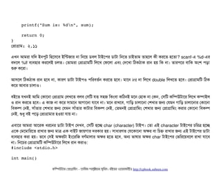     printf("Sum is: %dn", sum);
    return 0;
}
পপটাগটাম: ২.১১
এখন আমরটা রমদ ইনপিবট মহশসিশবি ইমন্টজটার নটা মনশয় ডিবিল টটাইশপির ডিটাটটা মনশত চিটাইতটাম তটাহশল কনী করশত হশতটা? scanf-এ %d-এর
বিদশল %lf বিল্যবিহটার করশলই চিলত। পতটামরটা পপটাগটামমট মলশখ পফশলটা এবিম পদশখটা মঠিকঠিটাক রটান হয় মক নটা। তটারপিশর বিটামক অমশ পিড়টা
শুর কশরটা।
আসিশল মঠিকঠিটাক রটান হশবি নটা, কটারণ ডিটাটটা টটাইপিও পিমরবিতর্বন করশত হশবি। মটাশন int নটা মলশখ double মলখশত হশবি। পপটাগটামমট মঠিক
কশর আবিটার চিটালটাও।
বিইশত রখনই আমম পকটাশনটা পপটাগটাম পলখশত বিলবি পসিমট রত সিহজ মকমবিটা কমঠিনই মশন পহটাক নটা পকন, পসিমট কমম্পিউটটাশর মলশখ কম্পিটাইল
ও রটান করশত হশবি। এ কটাজ নটা কশর সিটামশন আগটাশনটা রটাশবি নটা। মশন রটাখশবি, গটামড় চিটালটাশনটা পশখটার জন পরমন গটামড় চিটালটাশনটার পকটাশনটা
মবিকল্প পনই, সিটাঘাঁতটার পশখটার জন পরমন সিটাঘাঁতটার কটাটটার মবিকল্প পনই, পতমনই পপটাগটামমম পশখটার জন পপটাগটামমম করটার পকটাশনটা মবিকল্প
পনই, শুধব বিই পিশড় পপটাগটামটার হওয়টা রটায় নটা।
এবিটাশর আমরটা আশরক ধরশনর ডিটাটটা টটাইপি পদখবি, পসিমট হশচ্ছে char (character) টটাইপি। পতটা এই character টটাইশপির চিমরত্র হশচ্ছে
এশক পমশমটামরশত রটাখটার জন মটাত্র এক বিটাইট জটায়গটার দরকটার হয়। সিটাধটারণত পরশকটাশনটা অকর বিটা মচিহ্ন রটাখটার জন এই টটাইশপির ডিটাটটা
বিল্যবিহটার করটা হয়। তশবি পসিই অকরটটা ইমশরমজ বিণর্বমটালটার অকর হশত হশবি, অন ভটাষটার অকর char টটাইশপির পভমরশয়বিশল রটাখটা রটাশবি
নটা। মনশচির পপটাগটামমট কমম্পিউটটাশর মলশখ রটান করটাও:
#include <stdio.h>
int main()
কমম্পিউটটার পপটাগটামমম ­ তটামমম শটাহ??মরয়টার সসমবিন। বিইয়য়র ওয়য়বিসটাইটট http://cpbook.subeen.com 
 