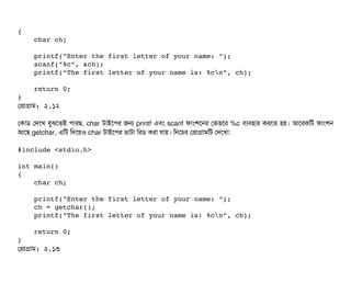 {
    char ch;
    printf("Enter the first letter of your name: ");
    scanf("%c", &ch);
    printf("The first letter of your name is: %cn", ch);
    return 0;
}
পপটাগটাম: ২.১২
পকটাডি পদশখ বিবঝশতই পিটারছি, char টটাইশপির জন printf এবিম scanf ফটামশশনর পভতশর %c বিল্যবিহটার করশত হয়। আশরকমট ফটামশন
আশছি getchar, এমট মদশয়ও char টটাইশপির ডিটাটটা মরডি করটা রটায়। মনশচির পপটাগটামমট পদশখটা:
#include <stdio.h>
int main()
{
    char ch;
    printf("Enter the first letter of your name: ");
    ch = getchar();
    printf("The first letter of your name is: %cn", ch);
    return 0;
}
পপটাগটাম: ২.১৩
 