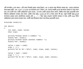 এমট কম্পিটাইল ও রটান করটাও। এমট পদশখ মনশ্চিয়ই বিবঝশত পিটারছি মবিশয়টাগ, গুণ ও ভটাশগর কটাজ কনীভটাশবি করশত হয়। এবিটাশর পতটামটাশদর
কটাজ হশচ্ছে চিটারমট। এক, num1 ও num2-এর মশধল্যকটার পরটাগ, মবিশয়টাগ, গুণ, ভটাশগর কটাজমট printf ফটামশশনর পভতশর নটা কশর আশগ
করটা এবিম মটানমট অন একমট পভমরশয়বিশল পরশখ পদওয়টা। এর জন একমট পপটাগটাম মলশখ পফশলটা। মদ্বিতনীয় কটাজ হশচ্ছে পপটাগটামমট ডিবিল
টটাইশপির পভমরশয়বিল বিল্যবিহটার কশর কশরটা। তগতনীয় কটাজ হশচ্ছে, num2-এর মটান 0 মদশয় পদশখটা কনী হয়। চিতবথর্ব কটাজমট হশচ্ছে printf
ফটামশশনর পভতশর ডিবিল পকটাশটশশনর পভতশর পরই +, -, *, / মচিহ্ন আশছি পসিগুশলটা সিরটাসিমর বিল্যবিহটার নটা কশর একমট char টটাইপি
পভমরশয়বিশল পরশখ তটারপির বিল্যবিহটার করটা। চিটারমট কটাজ মঠিকমশতটা করটার পিশর মনশচির পপটাগটামমট পদশখটা:
#include <stdio.h>
int main()
{
    int num1, num2, value;
    char sign;
    printf("Please enter a number: ");
    scanf("%d", &num1);
    printf("Please enter another number: ");
    scanf("%d", &num2);
    value = num1 + num2;
    sign = '+';
    printf("%d %c %d = %dn", num1, sign, num2, value);
    value = num1 ­ num2;
    sign = '­';
    printf("%d %c %d = %dn", num1, sign, num2, value);
 