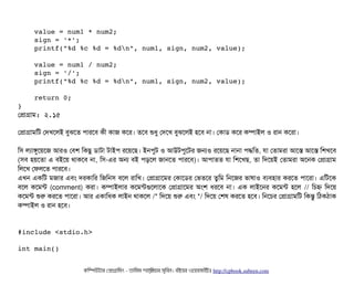     value = num1 * num2;
    sign = '*';
    printf("%d %c %d = %dn", num1, sign, num2, value);
    value = num1 / num2;
    sign = '/';
    printf("%d %c %d = %dn", num1, sign, num2, value);
    return 0;
}
পপটাগটাম: ২.১৫
পপটাগটামমট পদখশলই বিবঝশত পিটারশবি কনী কটাজ কশর। তশবি শুধব পদশখ বিবঝশলই হশবি নটা। পকটাডি কশর কম্পিটাইল ও রটান কশরটা।
মসি লল্যটাঙবশয়শজ আরও পবিশ মকছিব ডিটাটটা টটাইপি রশয়শছি। ইনপিবট ও আউটপিবশটর জনও রশয়শছি নটানটা পিদ্ধমত, রটা পতটামরটা আশস আশস মশখশবি
(সিবি হয়শতটা এ বিইশয় থটাকশবি নটা, মসি-এর অন বিই পিড়শল জটানশত পিটারশবি)। আপিটাতত রটা মশশখছি, তটা মদশয়ই পতটামরটা অশনক পপটাগটাম
মলশখ পফলশত পিটারশবি।
এখন একমট মজটার এবিম দরকটামর মজমনসি বিশল রটামখ। পপটাগটাশমর পকটাশডির পভতশর তবমম মনশজর ভটাষটাও বিল্যবিহটার করশত পিটাশরটা। এমটশক
বিশল কশমন্ট (comment) করটা। কম্পিটাইলটার কশমন্টগুশলটাশক পপটাগটাশমর অমশ ধরশবি নটা। এক লটাইশনর কশমন্ট হশল // মচিহ্ন মদশয়
কশমন্ট শুর করশত পিটাশরটা। আর একটামধক লটাইন থটাকশল /* মদশয় শুর এবিম */ মদশয় পশষ করশত হশবি। মনশচির পপটাগটামমট মকন্তব মঠিকঠিটাক
কম্পিটাইল ও রটান হশবি।
#include <stdio.h>
int main()
কমম্পিউটটার পপটাগটামমম ­ তটামমম শটাহ??মরয়টার সসমবিন। বিইয়য়র ওয়য়বিসটাইটট http://cpbook.subeen.com 
 