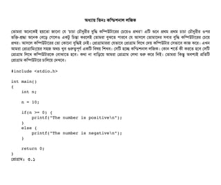 অধল্যটায় মতনমোঃ কমন্ডিশনটাল লমজক
পতটামরটা অশনশকই হয়শতটা জটাশনটা পর 'চিটাচিটা পচিদৌধবরনীর বিবমদ্ধ কমম্পিউটটাশরর পচিশয়ও পখর'! এমট শুশন পথম পথম চিটাচিটা পচিদৌধবরনীর ওপির
ভমক-শ্রদ্ধটা অশনক পবিশড় পগশলও একটব মচিন্তটা করশলই পতটামরটা বিবঝশত পিটারশবি পর আসিশল পতটামটাশদর সিবিটার বিবমদ্ধ কমম্পিউটটাশরর পচিশয়
পখর। আসিশল কমম্পিউটটাশরর পতটা পকটাশনটা বিবমদ্ধই পনই। পপটাগটামটাররটা পরভটাশবি পপটাগটাম মলশখ পদয় কমম্পিউটটার পসিভটাশবি কটাজ কশর। এখন
আমরটা পপটাগটামমমশয়র সিহজ অথচি খববি গুরত্বপিভণর্ব একমট মবিষয় মশখবি। পসিমট হশচ্ছে কমন্ডিশনটাল লমজক। পকটান শশতর্ব কনী করশত হশবি পসিমট
পপটাগটাম মলশখ কমম্পিউটটারশক পবিটাঝটাশত হশবি। কথটা নটা বিটামড়শয় আমরটা পপটাগটাম পলখটা শুর কশর মদই। পতটামরটা মকন্তব অবিশল্যই পমতমট
পপটাগটাম কমম্পিউটটাশর চিটামলশয় পদখশবি।
#include <stdio.h> 
int main() 
{ 
    int n; 
    
    n = 10; 
    
    if(n >= 0) { 
        printf("The number is positiven"); 
    } 
    else { 
        printf("The number is negativen"); 
    } 
    
    return 0; 
}
পপটাগটাম: ৩.১
 