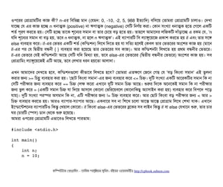 ওপিশরর পপটাগটামমটর কটাজ কনী? n-এর মবিমভন্ন মটান (পরমন: 0, -10, -2, 5, 988 ইতল্যটামদ) বিমসিশয় পতটামরটা পপটাগটামমট চিটালটাও। পদখটা
রটাশচ্ছে পর এর কটাজ হশচ্ছে n ধনটাত্মক (positive) নটা ঋণটাত্মক (negative) পসিমট মনণর্বয় করটা। পকটান সিমখল্যটা ধনটাত্মক হশত পগশল একমট
শতর্ব পিভরণ করশত হয়। পসিমট হশচ্ছে তটাশক শভশনর সিমটান বিটা তটার পচিশয় বিড় হশত হয়। তটাহশল আমটাশদর লমজকমট দটাঘাঁড়টাশচ্ছে এ রকম পর, 'n
রমদ শভশনর সিমটান বিটা বিড় হয়, তশবি n ধনটাত্মক, নটা হশল n ঋণটাত্মক'। এই বিল্যটাপিটারমট মসি লল্যটাঙবশয়শজ পকটাশ করশত হয় if এবিম তটার সিশঙ
else বিল্যবিহটার কশর। if-এর পভতর একমট শতর্ব (কমন্ডিশন) মলশখ মদশত হয় রটা সিমতল্য হশলই পকবিল তটার পভতশরর অমশশর কটাজ হয় (মটাশন
if-এর পির পর মদ্বিতনীয় বিন্ধননী { } বিল্যবিহটার করটা হশয়শছি তটার পভতশরর সিবি কটাজ)। আর কমন্ডিশনটটা মলখশত হয় পথম বিন্ধননীর পভতশর।
if-এর পভতশর পরই কমন্ডিশনটটা আশছি পসিমট রমদ মমথল্যটা হয়, তশবি else-এর পভতশরর (মদ্বিতনীয় বিন্ধননীর পভতশর) অমশশর কটাজ হয়। সিবি
পপটাগটামমম লল্যটাঙবশয়শজই এমট আশছি, তশবি পলখটার ধরন হয়শতটা আলটাদটা।
এখন আমটাশদর পদখশত হশবি, কমন্ডিশনগুশলটা কনীভটাশবি মলখশত হশবি? পতটামরটা এতকশণ পজশন পগছি পর 'বিড় মকমবিটা সিমটান' এই তবলনটা
করটার জন >= মচিহ্ণ বিল্যবিহটার করটা হয়। 'পছিটাট মকমবিটা সিমটান'-এর জন বিল্যবিহটার কশর <= মচিহ্ন। দুমট সিমখল্যটা একমট আশরকমটর সিমটান মক নটা
পসিমট পিরনীকটার জন বিল্যবিহটার কশর == মচিহ্ন (লক কশরটা এখটাশন দুমট সিমটান মচিহ্ন আশছি। শুরর মদশক অশনশকই সিমটান মক নটা পিরনীকটার
জন ভবল কশর = (একমট সিমটান মচিহ্ন রটা মদশয় আসিশল পকটাশনটা পভমরশয়বিশল পকটাশনটামকছিব অল্যটাসিটাইন করটা হয়) বিল্যবিহটার কশর মবিপিশদ পিশড়
রটায়)। দুমট সিমখল্যটা পিরস্পের অসিমটান মক নটা, এমট পিরনীকটার জন != মচিহ্ন বিল্যবিহটার কশর। আর পছিটাট মকমবিটা বিড় পিরনীকটার জন < আর >
মচিহ্ন বিল্যবিহটার করশত হয়। আরও বিল্যটাপিটার-সিল্যটাপিটার আশছি। একবিটাশর সিবি নটা মশশখ চিশলটা আশস আশস পপটাগটাম মলশখ পশখটা রটাক। এখটাশন
ইশন্ডিশন্টশশনর বিল্যটাপিটারমটও মকন্তব পখয়টাল পকটাশরটা। if মকমবিটা else-এর পভতশরর ব্লশকর সিবি লটাইন মকন্তব if বিটা else পরখটাশন শুর, তটার চিটার
ঘর (চিটারমট পস্পেসি) ডিটান পথশক শুর হশয়শছি।
আমরটা ওপিশরর পপটাগটামমট এভটাশবিও মলখশত পিটারতটাম:
#include <stdio.h> 
int main() 
{ 
    int n;     
    n = 10; 
    
কমম্পিউটটার পপটাগটামমম ­ তটামমম শটাহ??মরয়টার সসমবিন। বিইয়য়র ওয়য়বিসটাইটট http://cpbook.subeen.com 
 