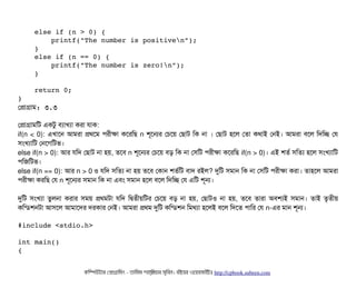     else if (n > 0) { 
        printf("The number is positiven"); 
    } 
    else if (n == 0) {
        printf("The number is zero!n"); 
    } 
    
    return 0; 
}
পপটাগটাম: ৩.৩
পপটাগটামমট একটব বিল্যটাখল্যটা করটা রটাক:
if(n < 0): এখটাশন আমরটা পথশম পিরনীকটা কশরমছি n শভশনর পচিশয় পছিটাট মক নটা । পছিটাট হশল পতটা কথটাই পনই। আমরটা বিশল মদমচ্ছে পর
সিমখল্যটামট পনশগমটভ।
else if(n > 0): আর রমদ পছিটাট নটা হয়, তশবি n শভশনর পচিশয় বিড় মক নটা পসিমট পিরনীকটা কশরমছি if(n > 0)। এই শতর্ব সিমতল্য হশল সিমখল্যটামট
পিমজমটভ।
else if(n == 0): আর n > 0 ও রমদ সিমতল্য নটা হয় তশবি পকটান শতর্বমট বিটাদ রইল? দুমট সিমটান মক নটা পসিমট পিরনীকটা করটা। তটাহশল আমরটা
পিরনীকটা করমছি পর n শভশনর সিমটান মক নটা এবিম সিমটান হশল বিশল মদমচ্ছে পর এমট শভন।
দুমট সিমখল্যটা তবলনটা করটার সিময় পথমটটা রমদ মদ্বিতনীয়মটর পচিশয় বিড় নটা হয়, পছিটাটও নটা হয়, তশবি তটারটা অবিশল্যই সিমটান। তটাই তগতনীয়
কমন্ডিশনটটা আসিশল আমটাশদর দরকটার পনই। আমরটা পথম দুমট কমন্ডিশন মমথল্যটা হশলই বিশল মদশত পিটামর পর n-এর মটান শভন।
#include <stdio.h> 
int main() 
{ 
কমম্পিউটটার পপটাগটামমম ­ তটামমম শটাহ??মরয়টার সসমবিন। বিইয়য়র ওয়য়বিসটাইটট http://cpbook.subeen.com 
 