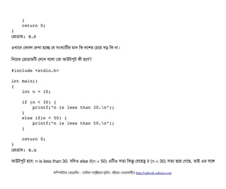     } 
    return 0;
}
পপটাগটাম: ৩.৫
এখটাশন পকবিল পদখটা হশচ্ছে পর সিমখল্যটামটর মটান মক দশশর পচিশয় বিড় মক নটা।
মনশচির পপটাগটামমট পদশখ বিশলটা পতটা আউটপিবট কনী হশবি?
#include <stdio.h>
int main()
{
    int n = 10;
    if (n < 30) {
        printf("n is less than 30.n");
    }
    else if(n < 50) {
        printf("n is less than 50.n");
    }
    return 0;
}
পপটাগটাম: ৩.৬
আউটপিবট হশবি: n is less than 30. রমদও else if(n < 50) এমটও সিতল্য মকন্তব পরশহতব if (n < 30) সিতল্য হশয় পগশছি, তটাই এর সিশঙ
কমম্পিউটটার পপটাগটামমম ­ তটামমম শটাহ??মরয়টার সসমবিন। বিইয়য়র ওয়য়বিসটাইটট http://cpbook.subeen.com 
 