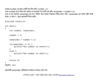 এবিটাশর number-এর জন একমট মটান মঠিক কমর: number = 5;
এখন number পক 2 মদশয় ভটাগ করশল পর ভটাগশশষ পিটাবি পসিমট পবির কমর: remainder = number % 2;
এখন if-এর সিটাহটাশরল্য remainder-এর মটান পিরনীকটা কশর আমরটা মসিদ্ধটাশন্ত পপিদৌঘাঁশছি পরশত পিটামর। remainder-এর পকবিল দুমট মটানই
সিমবি– 0 আর 1। পিবশরটা পপটাগটামমট মলশখ পফমল:
#include <stdio.h> 
int main() 
{ 
    int number, remainder; 
    
    number = 5; 
    
    remainder = number % 2; 
        
    if(remainder == 0) { 
        printf("The number is evenn"); 
    } 
    else { 
        printf("The number is oddn"); 
    } 
    
    return 0; 
}
পপটাগটাম: ৩.৮
পপটাগটামমট remainder পভমরশয়বিল বিল্যবিহটার নটা কশরও পলখটা রটায়:
কমম্পিউটটার পপটাগটামমম ­ তটামমম শটাহ??মরয়টার সসমবিন। বিইয়য়র ওয়য়বিসটাইটট http://cpbook.subeen.com 
 