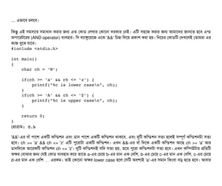 … এভটাশবি চিলশবি।
মকন্তব এই সিমসিল্যটার সিমটাধটান করটার জন এত পকটাডি পলখটার পকটাশনটা দরকটার পনই। এমট সিহশজ করটার জন আমটাশদর জটানশত হশবি এন্ডি
অপিটাশরটশরর (AND operator) বিল্যবিহটার। মসি লল্যটাঙবশয়শজ এশক '&&' মচিহ্ন মদশয় পকটাশ করটা হয়। মনশচির পকটাডিমট পদখশলই পতটামরটা এর
কটাজ বিবশঝ রটাশবি।
#include <stdio.h>
int main()
{
    char ch = 'W';
    if(ch >= 'a' && ch <= 'z') {
        printf(“%c is lower casen”, ch);
    }
    if(ch >= 'A' && ch <= 'Z') {
        printf(“%c is upper casen”, ch);
    }
    return 0;
}
পপটাগটাম: ৩.৯
'&&'-এর বিটাঘাঁ পিটাশশ একমট কমন্ডিশন এবিম ডিটান পিটাশশ একমট কমন্ডিশন থটাকশবি, এবিম দুমট কমন্ডিশন সিতল্য হশলই সিম্পিভণর্ব কমন্ডিশনটটা সিতল্য
হশবি। ch >= 'a' && ch <= 'z' এমট পিবশরটাটটা একমট কমন্ডিশন। এখন &&-এর বিটাঘাঁ মদশক একমট কমন্ডিশন আশছি ch >= 'a' আর
ডিটানমদশক আশরকমট কমন্ডিশন ch <= 'z'। দুমট কমন্ডিশনই রমদ সিতল্য হয়, তশবি পিবশরটা কমন্ডিশনটটা সিতল্য হশবি। এখন কমম্পিউটটার পমতমট
অকর পবিটাঝটার জন পরই পকটাডি বিল্যবিহটার কশর তটাশত a-এর পচিশয় b-এর মটান এক পবিমশ, b-এর পচিশয় c-এর মটান এক পবিমশ, c-এর পচিশয়
d-এর মটান এক পবিমশ এরকম… । তটাই পকটাশনটা অকর lower case হশল পসিমট অবিশল্যই 'a'-এর সিমটান মকমবিটা বিড় হশত হশবি। আবিটার
 