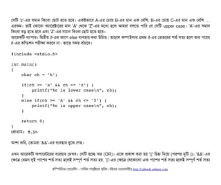 পসিমট 'z'-এর সিমটান মকমবিটা পছিটাট হশত হশবি। একইভটাশবি A-এর পচিশয় B-এর মটান এক পবিমশ, B-এর পচিশয় C-এর মটান এক পবিমশ …
এরকম। তটাই পকটাশনটা কল্যটাশরক্টটাশরর মটান 'A' পথশক 'Z'-এর মশধল্য হশল আমরটা বিলশত পিটামর পর পসিমট upper case। 'A'-এর সিমটান
মকমবিটা বিড় হশত হশবি এবিম 'Z'-এর সিমটান মকমবিটা পছিটাট হশত হশবি।
আশরকমট বিল্যটাপিটার। মদ্বিতনীয় if-এর আশগ else বিল্যবিহটার করটা উমচিত। তটাহশল কম্পিটাইলটার পথম if-এর পভতশরর শতর্ব সিতল্য হশল আর পিশরর
if-এর কমন্ডিশন পিরনীকটা করশবি নটা। তটাশত সিময় বিটাঘাঁচিশবি।
#include <stdio.h>
int main()
{
    char ch = 'k';
    if(ch >= 'a' && ch <= 'z') {
        printf(“%c is lower casen”, ch);
    }
    else if(ch >= 'A' && ch <= 'Z') {
        printf(“%c is upper casen”, ch);
    }
    return 0;
}
পপটাগটাম: ৩.১০
আশটা কমর, পতটামরটা '&&'-এর বিল্যবিহটার বিবশঝ পগছি।
এখন আশরকমট অপিটাশরটশরর বিল্যবিহটার পদখবি। পসিমট হশচ্ছে অর (OR)। এশক পকটাশ করটা হয় '||' মচিহ্ন মদশয় (পিরপির দুমট |)। '&&'-এর
পকশত্র পরমন দুই পিটাশশর শতর্ব সিতল্য হশলই সিম্পিভণর্ব শতর্ব সিতল্য হয়, '||'-এর পকশত্র পরশকটাশনটা এক পিটাশশর শতর্ব সিতল্য হশলই সিম্পিভণর্ব শতর্ব সিতল্য
কমম্পিউটটার পপটাগটামমম ­ তটামমম শটাহ??মরয়টার সসমবিন। বিইয়য়র ওয়য়বিসটাইটট http://cpbook.subeen.com 
 