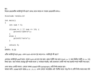হয়।
মনশচির পপটাগটামমটর আউটপিবট কনী হশবি? পকটাডি পদশখ বিলশত নটা পিটারশল পপটাগটামমট চিটালটাও।
#include <stdio.h>
int main()
{
    int num = 5;
    if(num >= 1 || num <= 10) {
        printf(“yesn”);
    }
    else {
        printf(“non”);
    }
    return 0;
}
পপটাগটাম: ৩.১১
এমটর আউটপিবট হশবি yes। এখন num-এর মটান 50 কশর দটাও। আউটপিবট কনী হশবি?
এবিটাশরও আউটপিবট yes ই হশবি। কটারণ num-এর মটান 50 হশল, পথম শতর্বমট সিতল্য হশবি (num >= 1) আর মদ্বিতনীয় শতর্বমট (n <= 10)
মমথল্যটা হশবি। তশবি আমরটা পরশহতব দুমট শশতর্বর মটাশঝ '||' বিল্যবিহটার কশরমছি, তটাই পরশকটাশনটা একমট শতর্ব সিতল্য হশলই সিম্পিভণর্ব শতর্বমট সিতল্য হশবি।
এখন আরও একমট সিমসিল্যটা। পকটাশনটা অকর vowel নটামক consonant, পসিমট মনণর্বয় করশত হশবি।
আমরটা জটামন, vowel গুশলটা হশচ্ছে a, e, i, o, u। এখন পকটাশনটা কল্যটাশরক্টটার এই পিটাঘাঁচিমটর মশধল্য পিশড় মক নটা পসিমট মনণর্বয় করটার জন রমদ
 