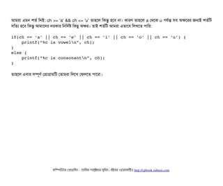 আমরটা এমন শতর্ব মদই: ch >= 'a' && ch <= 'u' তটাহশল মকন্তব হশবি নটা। কটারণ তটাহশল a পথশক u পিরর্বন্ত সিবি অকশরর জনই শতর্বমট
সিমতল্য হশবি মকন্তব আমটাশদর দরকটার মনমদর্বষ মকছিব অকর। তটাই শতর্বমট আমরটা এভটাশবি মলখশত পিটামর:
if(ch == 'a' || ch == 'e' || ch == 'i' || ch == 'o' || ch == 'u') {
    printf(“%c is voweln”, ch);
}
else {
    printf(“%c is consonantn”, ch);
}
তটাহশল এবিটার সিম্পিভণর্ব পপটাগটামমট পতটামরটা মলশখ পফলশত পিটাশরটা।
কমম্পিউটটার পপটাগটামমম ­ তটামমম শটাহ??মরয়টার সসমবিন। বিইয়য়র ওয়য়বিসটাইটট http://cpbook.subeen.com 
 