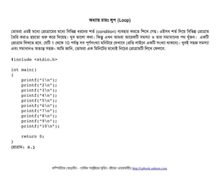 অধল্যটায় চিটারমোঃ লবপি (Loop)
পতটামরটা এরই মশধল্য পপটাগটাশমর মশধল্য মবিমভন্ন ধরশনর শতর্ব (condition) বিল্যবিহটার করশত মশশখ পগছি। এইসিবি শতর্ব মদশয় মবিমভন্ন পপটাগটাম
ততমর করটাও হয়শতটা শুর কশর মদশয়ছি। খববি ভটাশলটা কথটা। মকন্তব এখন আমরটা আশরকমট সিমসিল্যটা ও তটার সিমটাধটাশনর পিথ খবঘাঁজবি। একমট
পপটাগটাম মলখশত হশবি, পরমট 1 পথশক 10 পিরর্বন্ত সিবি পিভণর্বসিমখল্যটা মমনটশর পদখটাশবি (পমত লটাইশন একমট সিমখল্যটা থটাকশবি)। খববিই সিহজ সিমসিল্যটা
এবিম সিমটাধটানও অতল্যন্ত সিহজ। আমম জটামন, পতটামরটা এক মমমনশটর মশধল্যই মনশচির পপটাগটামমট মলশখ পফলশবি:
#include <stdio.h>
int main() 
{
    printf(“1n”);
    printf(“2n”);
    printf(“3n”);
    printf(“4n”);
    printf(“5n”);
    printf(“6n”);
    printf(“7n”);
    printf(“8n”);
    printf(“9n”);
    printf(“10n”);
    return 0;
}
পপটাগটাম: ৪.১
কমম্পিউটটার পপটাগটামমম ­ তটামমম শটাহ??মরয়টার সসমবিন। বিইয়য়র ওয়য়বিসটাইটট http://cpbook.subeen.com 
 