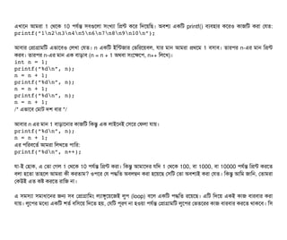 এখটাশন আমরটা 1 পথশক 10 পিরর্বন্ত সিবিগুশলটা সিমখল্যটা মপন্ট কশর মদশয়মছি। অবিশল্য একমট printf() বিল্যবিহটার কশরও কটাজমট করটা পরত:
printf(“1n2n3n4n5n6n7n8n9n10n”);
আবিটার পপটাগটামমট এভটাশবিও পলখটা পরত। n একমট ইমন্টজটার পভমরশয়বিল, রটার মটান আমরটা পথশম 1 বিসিটাবি। তটারপির n-এর মটান মপন্ট
করবি। তটারপির n-এর মটান এক বিটাড়টাবি (n = n + 1 অথবিটা সিমশকশপি, n++ মলশখ)।
int n = 1;
printf(“%dn”, n);
n = n + 1;
printf(“%dn”, n);
n = n + 1;
printf(“%dn”, n);
n = n + 1;
/* এভটাশবি পমটাট দশ বিটার */
আবিটার n এর মটান 1 বিটাড়টাশনটার কটাজমট মকন্তব এক লটাইশনই পসিশর পফলটা রটায়।
printf(“%dn”, n);
n = n + 1;
এর পিমরবিশতর্ব আমরটা মলখশত পিটামর:
printf(“%dn”, n++);
রটা-ই পহটাক, এ পতটা পগল 1 পথশক 10 পিরর্বন্ত মপন্ট করটা। মকন্তব আমটাশদর রমদ 1 পথশক 100, বিটা 1000, বিটা 10000 পিরর্বন্ত মপন্ট করশত
বিলটা হশতটা তটাহশল আমরটা কনী করতটাম? ওপিশর পর পিদ্ধমত অবিলম্বন করটা হশয়শছি পসিমট পতটা অবিশল্যই করটা পরত। মকন্তব আমম জটামন, পতটামরটা
পকউই এত কষ করশত রটামজ নটা।
এ সিমসিল্যটা সিমটাধটাশনর জন সিবি পপটাগটামমম লল্যটাঙবশয়শজই লবপি (loop) বিশল একমট পিদ্ধমত রশয়শছি। এমট মদশয় একই কটাজ বিটারবিটার করটা
রটায়। লবশপির মশধল্য একমট শতর্ব বিমসিশয় মদশত হয়, পরমট পিভরণ নটা হওয়টা পিরর্বন্ত পপটাগটামমট লবশপির পভতশরর কটাজ বিটারবিটার করশত থটাকশবি। মসি
 