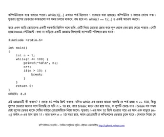 কমম্পিউটটারশক বিল্যস রটাখশত পিটাশরটা। while(1){...} এখটাশন শতর্ব মহশসিশবি 1 বিল্যবিহটার করটা হশয়শছি। কমম্পিউটটার 1 বিলশত পবিটাশঝ সিতল্য।
সুতরটাম লবশপির পভতশরর কটাজগুশলটা সিবি সিময় চিলশত থটাকশবি, বিন্ধ হশবি নটা। while(1 == 1){...} ও একই আচিরণ করশবি।
তশবি এখন আমম পতটামটাশদর একমট দরকটামর মজমনসি বিশল রটামখ, পরমট মদশয় পতটামরটা পজটার কশর লবপি পথশক পবির হশয় পরশত পিটারশবি। পসিমট
হশচ্ছে break পস্টটশমন্ট। কথটা নটা বিটামড়শয় একমট পপটাগটাম মলখশলই বিল্যটাপিটারমট পিমরষটার হশয় রটাশবি।
#include <stdio.h>
int main() 
{
    int n = 1;
    while(n <= 100) {
        printf(“%dn”, n);        
        n++;
        if(n > 10) {
            break;
        }
    }
    return 0;
}
পপটাগটাম: ৪.৪
এই পপটাগটামমট কনী করশবি? 1 পথশক 10 পিরর্বন্ত মপন্ট করশবি। রমদও while-এর পভতর আমরটা বিশলমছি পর শতর্ব হশচ্ছে n <= 100, মকন্তব
লবশপির পভতশর আবিটার বিশল মদশয়মছি পর রমদ n > 10 হয়, তশবি break; মটাশন পবির হশয় রটাও, বিটা লবপিমট পভশঙে দটাও। break সিবি সিময়
পরই লবশপির পভতর থটাশক পসিমটর বিটাইশর পপটাগটামমটশক মনশয় আশসি। সুতরটাম n-এর মটান 10 মপন্ট হওয়টার পিশর এর মটান এক বিটাড়শবি (n+
+;) অথর্বটাৎ n-এর মটান হশবি 11। আর তখন n > 10 সিতল্য হশবি, ফশল পপটাগটামমট if কমন্ডিশশনর পভতশর ঢবশক রটাশবি। পসিখটাশন মগশয় পসি
কমম্পিউটটার পপটাগটামমম ­ তটামমম শটাহ??মরয়টার সসমবিন। বিইয়য়র ওয়য়বিসটাইটট http://cpbook.subeen.com 
 