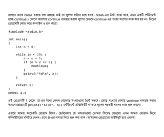 পদখশবি তটাশক break করশত বিলটা হশয়শছি তটাই পসি লবশপির বিটাইশর চিশল রটাশবি। break-এর উলটা কটাজ কশর, এমন একমট পস্টটশমন্ট
হশচ্ছে continue;। পকটাশনটা জটায়গটায় continue বিল্যবিহটার করশল লবশপির পভতশর continue-এর পিশরর অমশশর কটাজ আর হয় নটা। মনশচির
পপটাগটামমট পকটাডি কশর কম্পিটাইল ও রটান কশরটা:
#include <stdio.h>
int main()
{
    int n = 0;
    while (n < 10) {
        n = n + 1;
        if (n % 2 == 0) {
            continue;
        }
        printf("%dn", n);
    }
    return 0;
}
পপটাগটাম: ৪.৫
এই পপটাগটামমট 1 পথশক 10-এর মশধল্য পকবিল পবিশজটাড় সিমখল্যটাগুশলটা মপন্ট করশবি। পজটাড় সিমখল্যটার পবিলটায় continue বিল্যবিহটার করটার
কটারশণ পপটাগটামমট printf("%dn", n); পস্টটশমন্ট এমক্সমকউট নটা কশর লবশপির পিরবিতর্বনী ধটাশপির কটাজ শুর করশবি।
এবিটাশর আমরটা আশরকমট পপটাগটাম মলখবি। পছিটাটশবিলটায় পর নটামতটাগুশলটা পতটামরটা মশশখছি পসিগুশলটা এখন আমরটা পপটাগটাম মলশখ
কমম্পিউটটাশরর মমনটশর পদখবি। চিশলটা 5-এর নটামতটা মদশয় শুর করটা রটাক। আমটাশদর পপটাগটাশমর আউটপিবট হশবি এরকম:
 