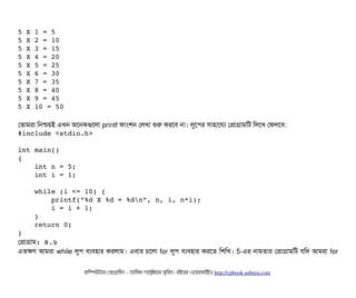 5 X 1 = 5
5 X 2 = 10
5 X 3 = 15
5 X 4 = 20
5 X 5 = 25
5 X 6 = 30
5 X 7 = 35
5 X 8 = 40
5 X 9 = 45
5 X 10 = 50
পতটামরটা মনশ্চিয়ই এখন অশনকগুশলটা printf ফটামশন পলখটা শুর করশবি নটা। লবশপির সিটাহটাশরল্য পপটাগটামমট মলশখ পফলশবি:
#include <stdio.h>
int main() 
{
    int n = 5;
    int i = 1;
    while (i <= 10) {
        printf(“%d X %d = %dn”, n, i, n*i);
        i = i + 1;
    }
    return 0;
}
পপটাগটাম: ৪.৬
এতকণ আমরটা while লবপি বিল্যবিহটার করলটাম। এবিটার চিশলটা for লবপি বিল্যবিহটার করশত মশমখ। 5-এর নটামতটার পপটাগটামমট রমদ আমরটা for
কমম্পিউটটার পপটাগটামমম ­ তটামমম শটাহ??মরয়টার সসমবিন। বিইয়য়র ওয়য়বিসটাইটট http://cpbook.subeen.com 
 