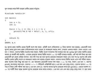লবপি বিল্যবিহটার কশর মলমখ তটাহশল পসিমটর পচিহটারটা দটাঘাঁড়টাশবি:
#include <stdio.h>
int main() 
{
    int n = 5;
    int i;
    
    for(i = 1; i <= 10; i = i + 1) {
        printf(“%d X %d = %dn”, n, i, n*i);
    }
    return 0;
}
পপটাগটাম: ৪.৭
for লবশপির পথম বিন্ধননীর পভতর মতনমট অমশ লক কশরটা। পমতমট অমশ পসিমমশকটালন (;) মদশয় আলটাদটা করটা হশয়শছি। পপটাগটামমট রখন
লবশপির পভতর ঢবশক তখন পথম পসিমমশকটালশনর আশগ আমরটা পর কটাজগুশলটা করশত বিলবি, পসিগুশলটা একবিটার করশবি। পরমন এখটাশন i-এর
মটান 1 বিসিটাশবি। তটারপির মদ্বিতনীয় অমশশর কটাজ করশবি। মদ্বিতনীয় অমশশ সিটাধটারণত শতর্ব বিল্যবিহটার করটা হয় (while লবশপি পথম বিন্ধননীর পভতর
আমরটা পর কটাজমট কমর আরমক)। ওপিশরর পপটাগটাশম আমরটা মদ্বিতনীয় অমশশ i <= 10 শতর্বমট বিল্যবিহটার কশরমছি। এই শতর্ব রমদ মমথল্যটা হয় তশবি
পপটাগটামমট লবপি পথশক পবিমরশয় আসিশবি। আর রমদ সিতল্য হয় তশবি লবশপির পভতশরর কটাজগুশলটা করশবি এবিম তটার পির for লবশপির পসিই পথম
বিন্ধননীর পভতর তগতনীয় অমশশ পর কটাজগুশলটা করশত বিলটা হশয়শছি পসিগুশলটা করশবি। তটারপির আবিটার মদ্বিতনীয় অমশশ এশসি শতর্ব পিরনীকটা করশবি।
পথম অমশশর কটাজ মকন্তব আর হশবি নটা। পতটা আমটাশদর পপটাগটামমট আবিটার লক কশরটা। i <= 10 সিতল্য, কটারণ i-এর মটান 1। তটারপির
printf() ফটামশশনর কটাজ হশবি। তটারপির i = i + 1 পস্টটশমন্ট এমক্সমকউট হশবি (i-এর মটান এক পবিশড় রটাশবি)। তটারপির আবিটার i <= 10
সিতল্য নটা মমথল্যটা পসিমট পিরনীকটা করটা হশবি (i-এর মটান এখন 2)। তটারপির আবিটার লবশপির পভতশরর কটাজ হশবি (printf())। এভটাশবি রতকণ নটা i
<= 10 শতর্বমট মমথল্যটা হশচ্ছে ততকণ লবশপির পভতশরর কটাজ চিলশত থটাকশবি। i-এর মটান এক এক কশর পবিশড় পবিশড় রখন 11 হশবি তখন
 