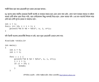 শতর্বমট মমথল্যটা হশবি আর পপটাগটামমট লবপি পথশক পবির হশয় আসিশবি।
for লবশপির পথম বিন্ধননীর পভতশরর মতনমট অমশই পর বিল্যবিহটার করশত হশবি এমন পকটান কথটা পনই। পকটান অমশ বিল্যবিহটার করশত নটা চিটাইশল
আমরটা পসিমট ফটাঘাঁকটা পরশখ মদশত পিটামর, তশবি পসিমমশকটালন মকন্তব অবিশল্যই মদশত হশবি। পরমন আমরটা রমদ i-এর মটান আশগই মনধর্বটারণ কশর
পদই তশবি পসিমট লবশপির পভতর নটা করশলও চিশল।
int i = 1;
for(; i<= 10; i = i + 1) {
    printf(“%d X %d = %dn”, n, i, n*i);
}
রমদ মতনমট অমশশর পকটাশনটামটই মলখশত নটা চিটাই, তশবি পিবশরটা পপটাগটামমট এভটাশবি পলখটা রটায়:
#include <stdio.h>
int main() 
{
    int n = 5;
    int i = 1;
    
    for( ; ; ) {
        printf(“%d X %d = %dn”, n, i, n*i);
        i = i + 1;
        if (i > 10) {
            break;
        }
    }
কমম্পিউটটার পপটাগটামমম ­ তটামমম শটাহ??মরয়টার সসমবিন। বিইয়য়র ওয়য়বিসটাইটট http://cpbook.subeen.com 
 