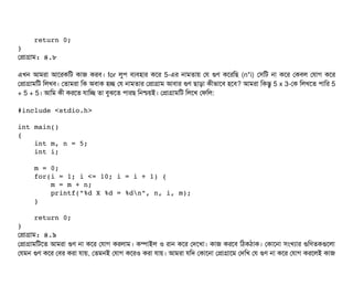     return 0;
}
পপটাগটাম: ৪.৮
এখন আমরটা আশরকমট কটাজ করবি। for লবপি বিল্যবিহটার কশর 5-এর নটামতটায় পর গুণ কশরমছি (n*i) পসিমট নটা কশর পকবিল পরটাগ কশর
পপটাগটামমট মলখবি। পতটামরটা মক অবিটাক হচ্ছে পর নটামতটার পপটাগটাম আবিটার গুণ ছিটাড়টা কনীভটাশবি হশবি? আমরটা মকন্তব 5 x 3-পক মলখশত পিটামর 5
+ 5 + 5। আমম কনী করশত রটামচ্ছে তটা বিবঝশত পিটারছি মনশ্চিয়ই। পপটাগটামমট মলশখ পফমল:
#include <stdio.h>
int main() 
{
    int m, n = 5;
    int i;
    m = 0;
    for(i = 1; i <= 10; i = i + 1) {
        m = m + n;
        printf("%d X %d = %dn", n, i, m);
    }
    return 0;
}
পপটাগটাম: ৪.৯
পপটাগটামমটশত আমরটা গুণ নটা কশর পরটাগ করলটাম। কম্পিটাইল ও রটান কশর পদশখটা। কটাজ করশবি মঠিকঠিটাক। পকটাশনটা সিমখল্যটার গুমণতকগুশলটা
পরমন গুণ কশর পবির করটা রটায়, পতমনই পরটাগ কশরও করটা রটায়। আমরটা রমদ পকটাশনটা পপটাগটাশম পদমখ পর গুণ নটা কশর পরটাগ করশলই কটাজ
 
