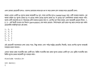 এখন পতটামরটা পপটাগটামমট চিটালটাও। তটারপির পতটামটাশদর কটাজ হশবি গুণ নটা কশর পকবিল পরটাগ বিল্যবিহটার কশর পপটাগটামমট পলখটা।
আমরটা এখটাশন একমট for লবশপির পভতর আশরকমট for লবপি, রটাশক পনশস্টডি লবপিও (nested loop) বিশল, পসিমট বিল্যবিহটার করলটাম। পতটা
আমরটা চিটাইশল for লবশপির পভতর for বিটা while অথবিটা while লবশপির পভতর for বিটা while লবপি একটামধকবিটার বিল্যবিহটার করশত পিটামর।
অবিশল্য পসিমট কখশনটাই চিটার বিটা পিটাঘাঁচিবিটাশরর পবিমশ দরকটার হওয়টার কথটা নটা। পনশস্টডি লবপি মদশয় আমরটা এখন আশরকমট পপটাগটাম মলখবি। 1,
2, 3 – এই মতনমট সিমখল্যটার সিবি মবিনটাসি (permutation) পবির করটার পপটাগটাম। মবিনটাসিগুশলটা পছিটাট পথশক বিড় কশম পদখটাশত হশবি অথর্বটাৎ
পপটাগটামমটর আউটপিবট হশবি এই রকম:
1, 2, 3
1, 3, 2
2, 1, 3
2, 3, 1
3, 1, 2
3, 2, 1
এই পপটাগটামমট অশনকভটাশবি পলখটা পরশত পিটাশর, মকন্তব আমরটা এখন পিরর্বন্ত রতটবকু পপটাগটামমম মশশখমছি, তটাশত পনশস্টডি লবশপির বিল্যবিহটারই
সিবিশচিশয় ভটাশলটা সিমটাধটান।
এখটাশন আমরটা পথম সিমখল্যটামটর জন একমট লবপি, মদ্বিতনীয় সিমখল্যটামটর জন পথম লবশপির পভতশর একমট লবপি এবিম তগতনীয় সিমখল্যটামটর জন
মদ্বিতনীয় লবশপির পভতর আশরকমট লবপি বিল্যবিহটার করবি।
#include <stdio.h> 
int main() 
{ 
 
