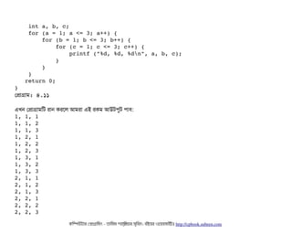    int a, b, c; 
    for (a = 1; a <= 3; a++) { 
        for (b = 1; b <= 3; b++) { 
            for (c = 1; c <= 3; c++) { 
                printf ("%d, %d, %dn", a, b, c); 
            } 
        } 
    } 
   return 0; 
} 
পপটাগটাম: ৪.১১
এখন পপটাগটামমট রটান করশল আমরটা এই রকম আউটপিবট পিটাবি:
1, 1, 1 
1, 1, 2 
1, 1, 3 
1, 2, 1 
1, 2, 2 
1, 2, 3 
1, 3, 1 
1, 3, 2 
1, 3, 3 
2, 1, 1 
2, 1, 2 
2, 1, 3 
2, 2, 1 
2, 2, 2 
2, 2, 3 
কমম্পিউটটার পপটাগটামমম ­ তটামমম শটাহ??মরয়টার সসমবিন। বিইয়য়র ওয়য়বিসটাইটট http://cpbook.subeen.com 
 