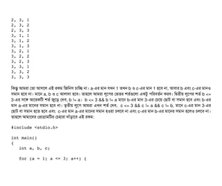 2, 3, 1 
2, 3, 2 
2, 3, 3 
3, 1, 1 
3, 1, 2 
3, 1, 3 
3, 2, 1 
3, 2, 2 
3, 2, 3 
3, 3, 1 
3, 3, 2 
3, 3, 3 
মকন্তব আমরটা পতটা আসিশল এই রকম মজমনসি চিটামচ্ছে নটা। a-এর মটান রখন 1 তখন b ও c-এর মটান 1 হশবি নটা, আবিটার b এবিম c-এর মটানও
সিমটান হশবি নটা। মটাশন a, b ও c আলটাদটা হশবি। তটাহশল আমরটা লবশপির পভতর শতর্বগুশলটা একটব পিমরবিতর্বন করবি। মদ্বিতনীয় লবশপির শতর্ব b <=
3-এর সিশঙ আশরকমট শতর্ব জবশড় পদবি, b != a। b <= 3 && b != a মটাশন b-এর মটান 3-এর পচিশয় পছিটাট বিটা সিমটান হশবি এবিম b-এর
মটান a-এর মটাশনর সিমটান হশবি নটা। তগতনীয় লবশপি আমরটা এখন শতর্ব পদবি, c <= 3 && c != a && c != b, মটাশন c-এর মটান 3-এর
পছিটাট বিটা সিমটান হশত হশবি এবিম c-এর মটান a-এর মটাশনর সিমটান হওয়টা চিলশবি নটা এবিম c-এর মটান b-এর মটাশনর সিমটান হশলও চিলশবি নটা।
তটাহশল আমটাশদর পপটাগটামমটর পচিহটারটা দটাঘাঁড়টাশবি এই রকম:
#include <stdio.h> 
int main() 
{ 
   int a, b, c; 
    
   for (a = 1; a <= 3; a++) { 
 